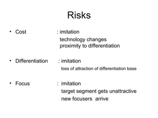 Risks Cost  : imitation   technology changes    proximity to differentiation Differentiation  : imitation   loss of attraction of differentiation base Focus   :  imitation   target segment gets unattractive   new focusers  arrive 