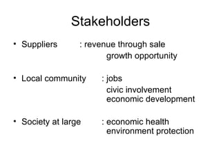 Stakeholders Suppliers : revenue through sale   growth opportunity Local community : jobs   civic involvement   economic development Society at large : economic health    environment protection  