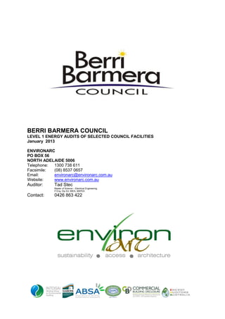BERRI BARMERA COUNCIL
LEVEL 1 ENERGY AUDITS OF SELECTED COUNCIL FACILITIES
January 2013
ENVIRONARC
PO BOX 56
NORTH ADELAIDE 5006
Telephone: 1300 738 611
Facsimile: (08) 8537 0657
Email: environarc@environarc.com.au
Website: www.environarc.com.au
Auditor: Tad Stec
Master of Science – Electrical Engineering
P Eng, Dip Ed, MIEA, MAPEA
Contact: 0426 863 422
 