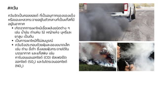 #ควัน
ควันจัดเป็นคอลลอยด์ ที่เป็นอนุภาคของของแข็ง
หรือของเหลวกระจายอยู่ในตัวกลางที่เป็นแก๊สที่มี
อยู่ในอากาศ
▪ เกิดจากการเผาไหม้เชื้อเพลิงชนิดต่าง ๆ
เช่น น้ามัน ถ่านหิน ไม้ หญ้าแห้ง บุหรี่และ
ยาสูบ เป็นต้น
▪ เป็นการเผาไหม้ที่ไม่สมบูรณ์
▪ ควันจึงประกอบด้วยฝุ่นละอองขนาดเล็ก
เช่น ถ่าน ขี้เถ้า ซึ่งลอยฟุ้งกระจายได้ใน
บรรยากาศ และแก๊สพิษ เช่น
คาร์บอนมอนอกไซด์ (CO) ซัลเฟอร์ได
ออกไซด์ (SO2) และไนโตรเจนออกไซด์
(NOx)
 