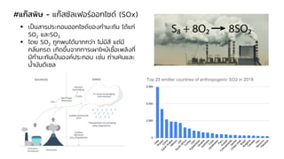 #แก๊สพิษ - แก๊สซัลเฟอร์ออกไซด์ (SOx)
▪ เป็นสารประกอบออกไซด์ของกามะถัน ได้แก่
SO2 และSO3
▪ โดย SO2 ถูกพบได้มากกว่า ไม่มีสี แต่มี
กลิ่นกรด เกิดขึ้นจากการเผาไหม้เชื้อเพลิงที่
มีกามะถันเป็นองค์ประกอบ เช่น ถ่านหินและ
น้ามันดีเซล
 