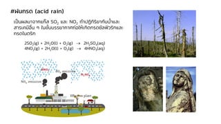#ฝนกรด (acid rain)
เป็นผลมาจากแก๊ส SO2 และ NO2 ทาปฏิกิริยากับน้าและ
สารเคมีอื่น ๆ ในชั้นบรรยากาศก่อให้เกิดกรดซัลฟิวริกและ
กรดไนตริก
2SO2(g) + 2H2O(l) + O2(g) → 2H2SO4(aq)
4NO2(g) + 2H2O(l) + O2(g) → 4HNO3(aq)
 