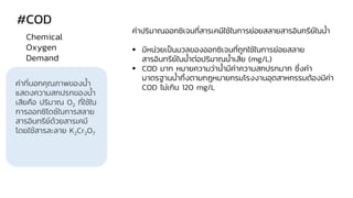 #COD
ค่าที่บอกคุณภาพของน้า
แสดงความสกปรกของน้า
เสียคือ ปริมาณ O2 ที่ใช้ใน
การออกซิไดซ์ในการสลาย
สารอินทรีย์ด้วยสารเคมี
โดยใช้สารละลาย K2Cr2O7
Chemical
Oxygen
Demand
ค่าปริมาณออกซิเจนที่สารเคมีใช้ในการย่อยสลายสารอินทรีย์ในน้า
▪ มีหน่วยเป็นมวลของออกซิเจนที่ถูกใช้ในการย่อยสลาย
สารอินทรีย์ในน้าต่อปริมาณน้าเสีย (mg/L)
▪ COD มาก หมายความว่าน้ามีค่าความสกปรกมาก ซึ่งค่า
มาตรฐานน้าทิ้งตามกฎหมายกรมโรงงานอุตสาหกรรมต้องมีค่า
COD ไม่เกิน 120 mg/L
 