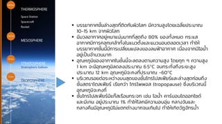 ▪ บรรยากาศชั้นล่างสุดที่ติดกับผิวโลก มีความสูงโดยเฉลี่ยประมาณ
10-15 km จากผิวโลก
▪ มีมวลอากาศอยู่หนาแน่นมากที่สุดถึง 80% ของทั้งหมด กระแส
อากาศมีการคลุกเคล้าทั้งในแนวตั้งและแนวนอนตลอดเวลา ทาให้
บรรยากาศชั้นนี้มีการเปลี่ยนแปลงของลมฟ้าอากาศ เนื่องจากมีไอน้า
อยู่เป็นจานวนมาก
▪ อุณหภูมิของอากาศในชั้นนี้จะลดลงตามความสูง โดยทุก ๆ ความสูง
1 km จะมีอุณหภูมิลดลงประมาณ 6.5°C จนกระทั่งถึงระยะสูง
ประมาณ 12 km อุณหภูมิจะคงที่ประมาณ -60°C
▪ บริเวณรอยต่อระหว่างบนสุดของชั้นโทรโปสเฟียร์และล่างสุดก่อนถึง
ชั้นสตราโตสเฟียร์ เรียกว่า โทรโพพอส (tropopause) ซึ่งบริเวณนี้
อุณหภูมิจะคงที่
▪ ชั้นโทรโปสเฟียร์มีแก๊สเรือนกระจก เช่น ไอน้า คาร์บอนไดออกไซด์
และมีเทน อยู่ประมาณ 1% ทาให้โลกมีความอบอุ่น กลางวันและ
กลางคืนมีอุณหภูมิไม่แตกต่างมากจนเกินไป ทาให้เกิดวัฏจักรน้า
ชั้นโทรโปสเฟียร์
 