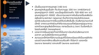 ชั้นเทอร์โมสเฟียร์
▪ เป็นชั้นบรรยากาศนอกสุด (>80 km)
▪ อุณหภูมิกลับสูงขึ้นอีก ที่ระดับความสูง 200 km จากผิวโลกจะมี
อุณหภูมิสูงกว่า 500C และเมื่อสูงขึ้นไปจนถึง 700-800 km จะมี
อุณหภูมิสูงกว่า 1000C เนื่องจากมวลอากาศในชั้นเทอร์โมสเฟียร์จะ
อยู่ในสถานะพลาสมา (plasma) ซึ่งเกิดจากอะตอมไนโตรเจนและ
ออกซิเจนในบรรยากาศชั้นบนได้รับรังสีคลื่นสั้น (รังสีแกมมาและรังสี
เอ็กซ์) จากดวงอาทิตย์จนทาให้อะตอมของแก๊สมีอุณหภูมิสูงมากจน
แตกตัวและสูญเสียอิเล็กตรอน กลายเป็นประจุ (ion) จึงเรียกชั้นว่า
ไอออโนสเฟียร์ (ionosphere)
▪ บรรยากาศชั้นนอกสุดทาหน้าที่เป็นเกราะป้องกันรังสีแกมมาจาก
อวกาศ และรังสีเอ็กซ์จากดวงอาทิตย์
▪ สนามแม่เหล็กโลกที่มีความเข้มสูงที่ขั้วโลกเหนือและใต้เป็นเหตุให้เกิด
แสงสว่างหลากสีกระเพื่อมไหวบนท้องฟ้า ที่เรียกว่า แสงเหนือ
(aurora borealis) และแสงใต้ (aurora australis)
 