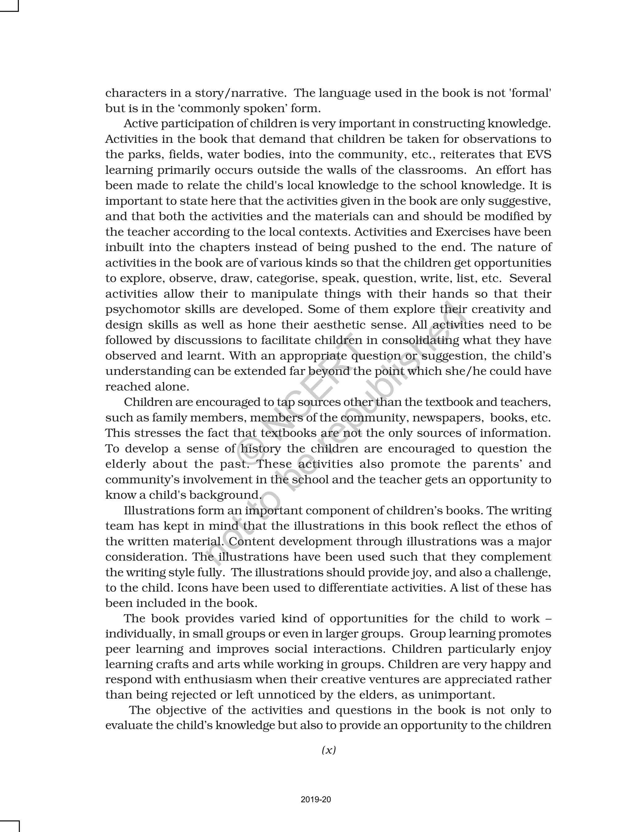 (x)
characters in a story/narrative. The language used in the book is not 'formal'
but is in the ‘commonly spoken’ form.
Active participation of children is very important in constructing knowledge.
Activities in the book that demand that children be taken for observations to
the parks, fields, water bodies, into the community, etc., reiterates that EVS
learning primarily occurs outside the walls of the classrooms. An effort has
been made to relate the child's local knowledge to the school knowledge. It is
important to state here that the activities given in the book are only suggestive,
and that both the activities and the materials can and should be modified by
the teacher according to the local contexts. Activities and Exercises have been
inbuilt into the chapters instead of being pushed to the end. The nature of
activities in the book are of various kinds so that the children get opportunities
to explore, observe, draw, categorise, speak, question, write, list, etc. Several
activities allow their to manipulate things with their hands so that their
psychomotor skills are developed. Some of them explore their creativity and
design skills as well as hone their aesthetic sense. All activities need to be
followed by discussions to facilitate children in consolidating what they have
observed and learnt. With an appropriate question or suggestion, the child’s
understanding can be extended far beyond the point which she/he could have
reached alone.
Children are encouraged to tap sources other than the textbook and teachers,
such as family members, members of the community, newspapers, books, etc.
This stresses the fact that textbooks are not the only sources of information.
To develop a sense of history the children are encouraged to question the
elderly about the past. These activities also promote the parents’ and
community’s involvement in the school and the teacher gets an opportunity to
know a child's background.
Illustrations form an important component of children’s books. The writing
team has kept in mind that the illustrations in this book reflect the ethos of
the written material. Content development through illustrations was a major
consideration. The illustrations have been used such that they complement
the writing style fully. The illustrations should provide joy, and also a challenge,
to the child. Icons have been used to differentiate activities. A list of these has
been included in the book.
The book provides varied kind of opportunities for the child to work –
individually, in small groups or even in larger groups. Group learning promotes
peer learning and improves social interactions. Children particularly enjoy
learning crafts and arts while working in groups. Children are very happy and
respond with enthusiasm when their creative ventures are appreciated rather
than being rejected or left unnoticed by the elders, as unimportant.
The objective of the activities and questions in the book is not only to
evaluate the child’s knowledge but also to provide an opportunity to the children
2019-20
©
N
C
ER
T
notto
be
republished
 
