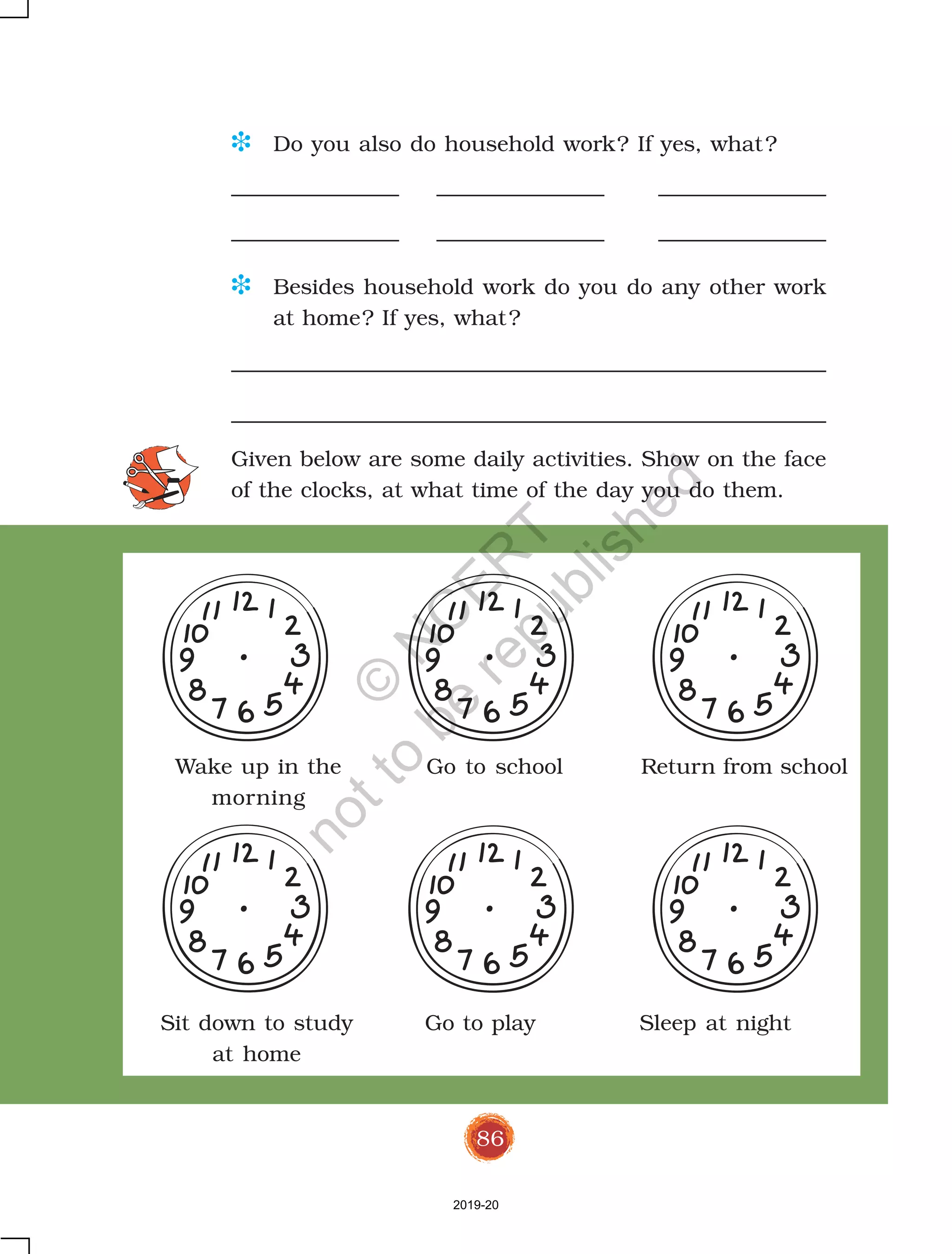 86
D Do you also do household work? If yes, what?
D Besides household work do you do any other work
at home? If yes, what?
Given below are some daily activities. Show on the face
of the clocks, at what time of the day you do them.
Wake up in the Go to school Return from school
morning
Sit down to study Go to play Sleep at night
at home
2019-20
©
N
C
ER
T
notto
be
republished
 