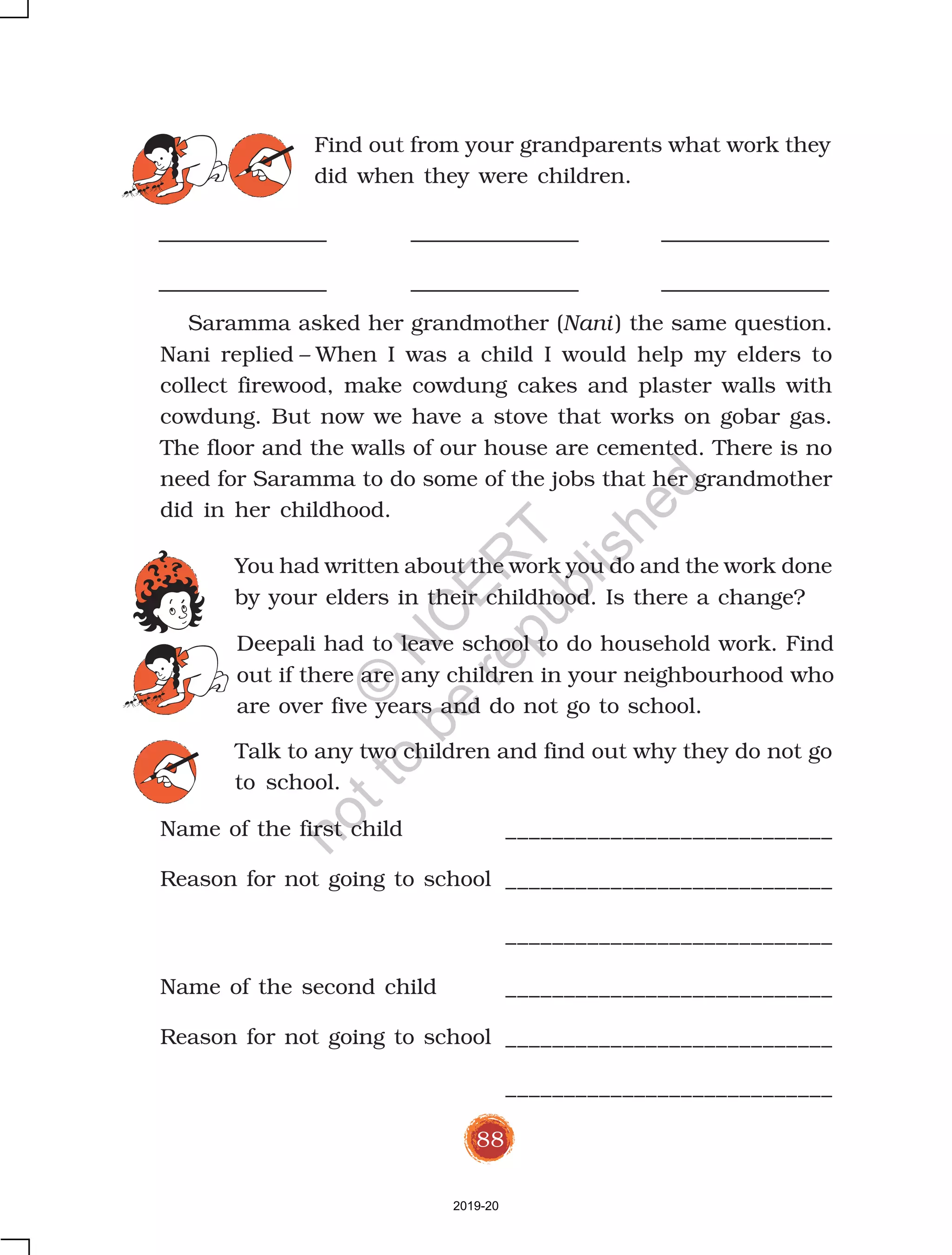 88
Saramma asked her grandmother (Nani ) the same question.
Nani replied – When I was a child I would help my elders to
collect firewood, make cowdung cakes and plaster walls with
cowdung. But now we have a stove that works on gobar gas.
The floor and the walls of our house are cemented. There is no
need for Saramma to do some of the jobs that her grandmother
did in her childhood.
You had written about the work you do and the work done
by your elders in their childhood. Is there a change?
Deepali had to leave school to do household work. Find
out if there are any children in your neighbourhood who
are over five years and do not go to school.
Talk to any two children and find out why they do not go
to school.
Name of the first child ____________________________
Reason for not going to school ____________________________
Find out from your grandparents what work they
did when they were children.
____________________________
Name of the second child ____________________________
Reason for not going to school ____________________________
____________________________
2019-20
©
N
C
ER
T
notto
be
republished
 