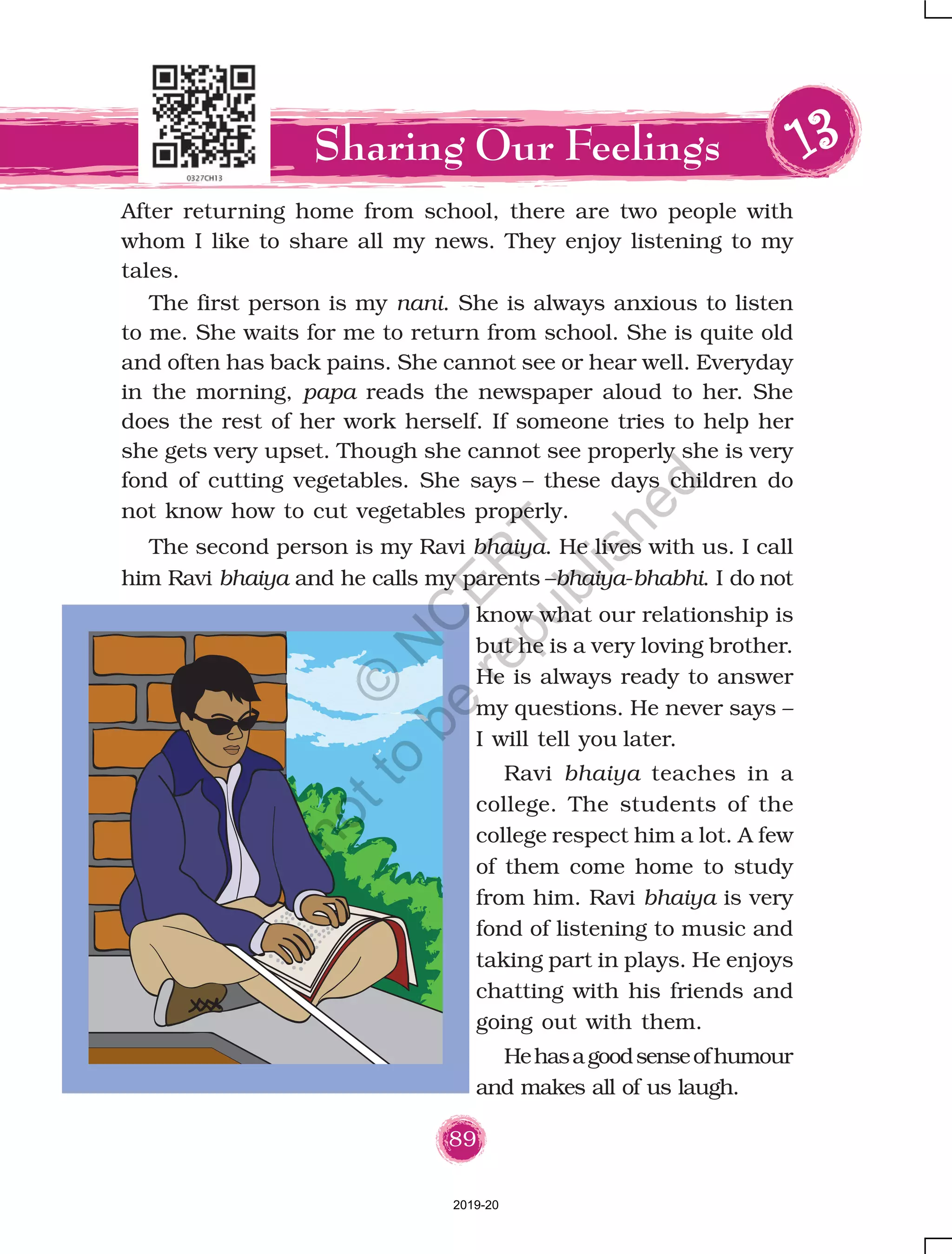 89
After returning home from school, there are two people with
whom I like to share all my news. They enjoy listening to my
tales.
The first person is my nani. She is always anxious to listen
to me. She waits for me to return from school. She is quite old
and often has back pains. She cannot see or hear well. Everyday
in the morning, papa reads the newspaper aloud to her. She
does the rest of her work herself. If someone tries to help her
she gets very upset. Though she cannot see properly she is very
fond of cutting vegetables. She says – these days children do
not know how to cut vegetables properly.
Sharing Our Feelings 1111133333
know what our relationship is
but he is a very loving brother.
He is always ready to answer
my questions. He never says –
I will tell you later.
Ravi bhaiya teaches in a
college. The students of the
college respect him a lot. A few
of them come home to study
from him. Ravi bhaiya is very
fond of listening to music and
taking part in plays. He enjoys
chatting with his friends and
going out with them.
Hehasagoodsenseofhumour
and makes all of us laugh.
The second person is my Ravi bhaiya. He lives with us. I call
him Ravi bhaiya and he calls my parents –bhaiya-bhabhi. I do not
2019-20
©
N
C
ER
T
notto
be
republished
 