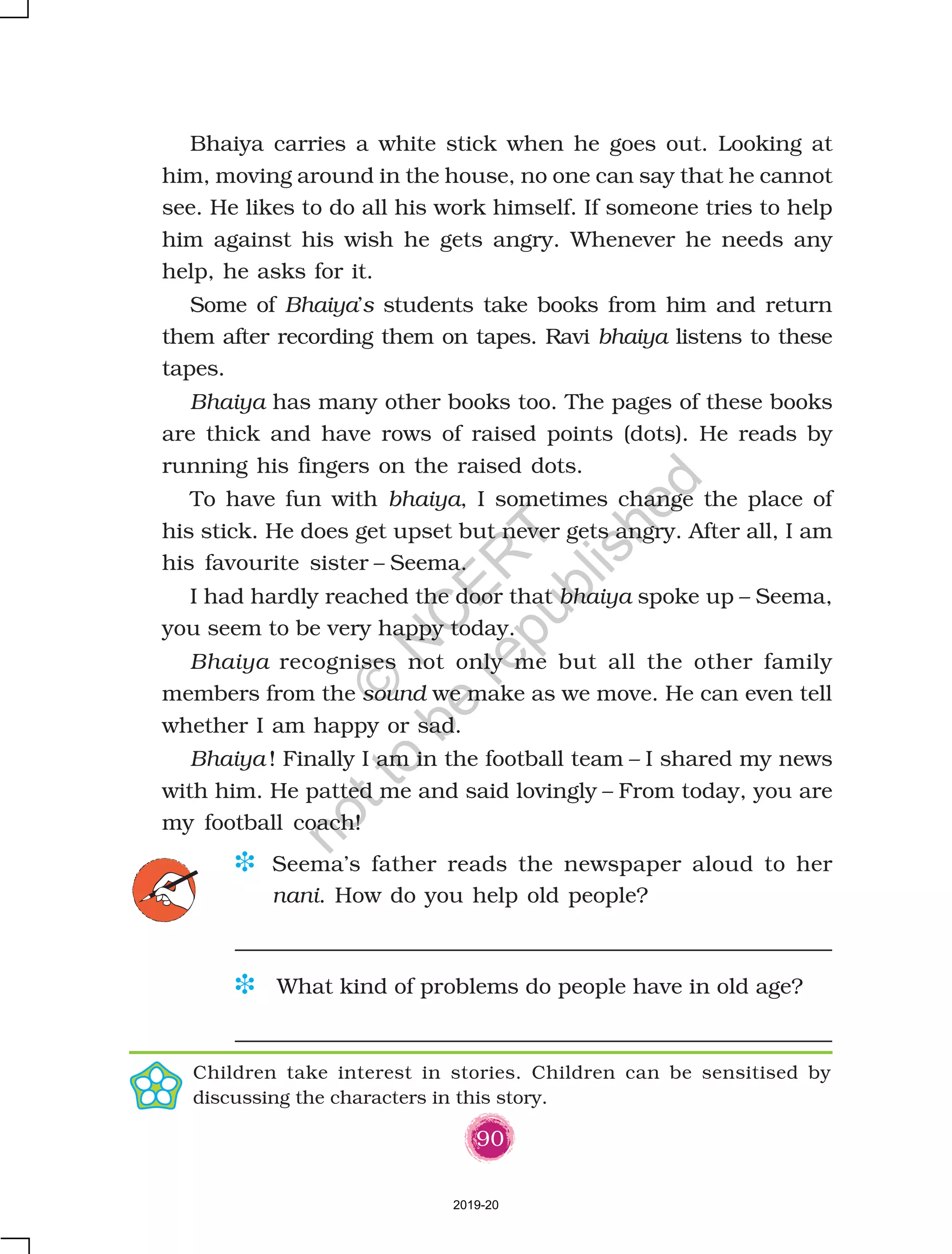 90
Bhaiya carries a white stick when he goes out. Looking at
him, moving around in the house, no one can say that he cannot
see. He likes to do all his work himself. If someone tries to help
him against his wish he gets angry. Whenever he needs any
help, he asks for it.
Some of Bhaiya’s students take books from him and return
them after recording them on tapes. Ravi bhaiya listens to these
tapes.
Bhaiya has many other books too. The pages of these books
are thick and have rows of raised points (dots). He reads by
running his fingers on the raised dots.
To have fun with bhaiya, I sometimes change the place of
his stick. He does get upset but never gets angry. After all, I am
his favourite sister – Seema.
I had hardly reached the door that bhaiya spoke up – Seema,
you seem to be very happy today.
Bhaiya recognises not only me but all the other family
members from the sound we make as we move. He can even tell
whether I am happy or sad.
Bhaiya ! Finally I am in the football team – I shared my news
with him. He patted me and said lovingly – From today, you are
my football coach!
D Seema’s father reads the newspaper aloud to her
nani. How do you help old people?
D What kind of problems do people have in old age?
Children take interest in stories. Children can be sensitised by
discussing the characters in this story.
2019-20
©
N
C
ER
T
notto
be
republished
 