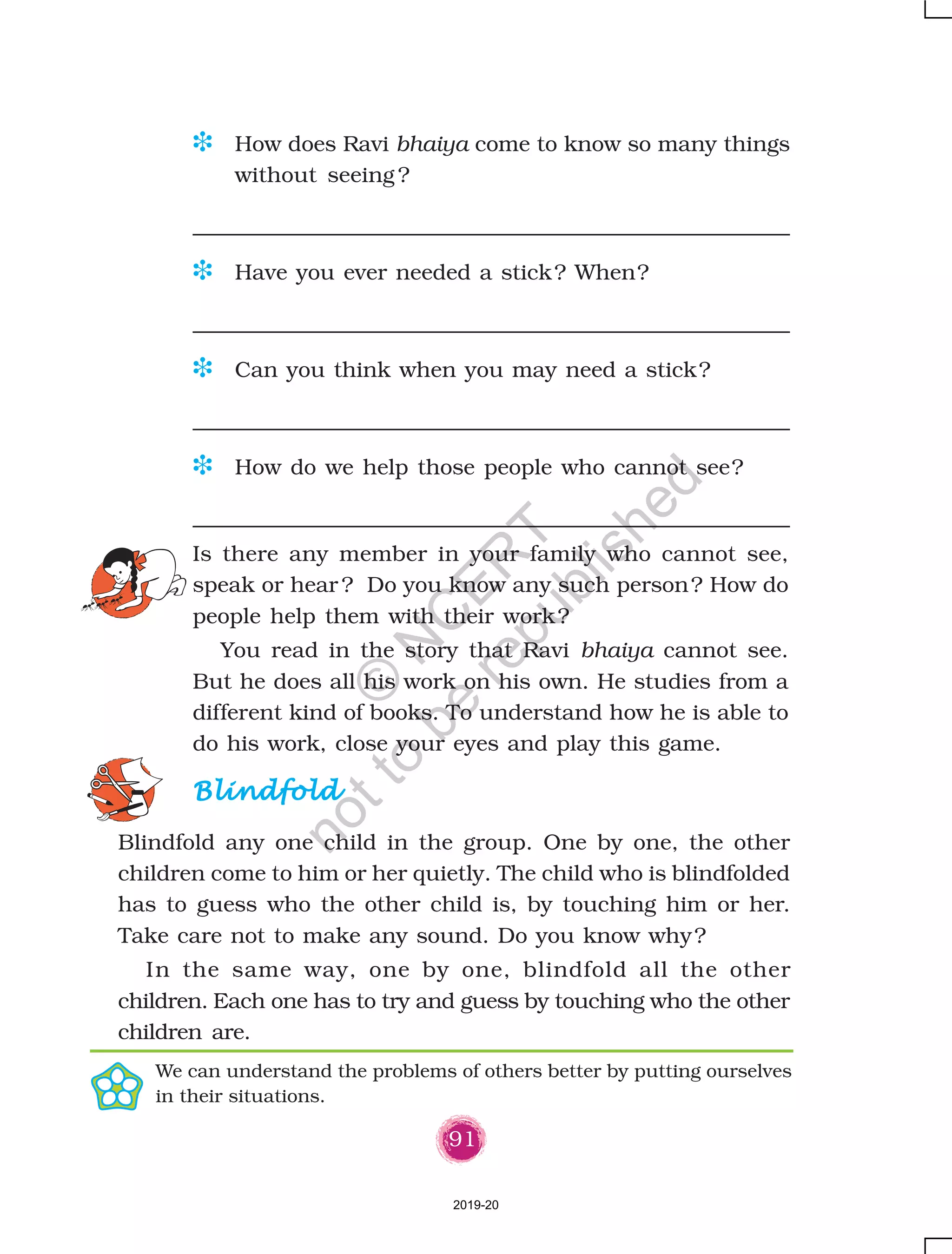 91
D How does Ravi bhaiya come to know so many things
without seeing ?
D Have you ever needed a stick? When?
D Can you think when you may need a stick?
D How do we help those people who cannot see?
BlindfoldBlindfoldBlindfoldBlindfoldBlindfold
Blindfold any one child in the group. One by one, the other
children come to him or her quietly. The child who is blindfolded
has to guess who the other child is, by touching him or her.
Take care not to make any sound. Do you know why?
In the same way, one by one, blindfold all the other
children. Each one has to try and guess by touching who the other
children are.
Is there any member in your family who cannot see,
speak or hear ? Do you know any such person? How do
people help them with their work?
You read in the story that Ravi bhaiya cannot see.
But he does all his work on his own. He studies from a
different kind of books. To understand how he is able to
do his work, close your eyes and play this game.
We can understand the problems of others better by putting ourselves
in their situations.
2019-20
©
N
C
ER
T
notto
be
republished
 
