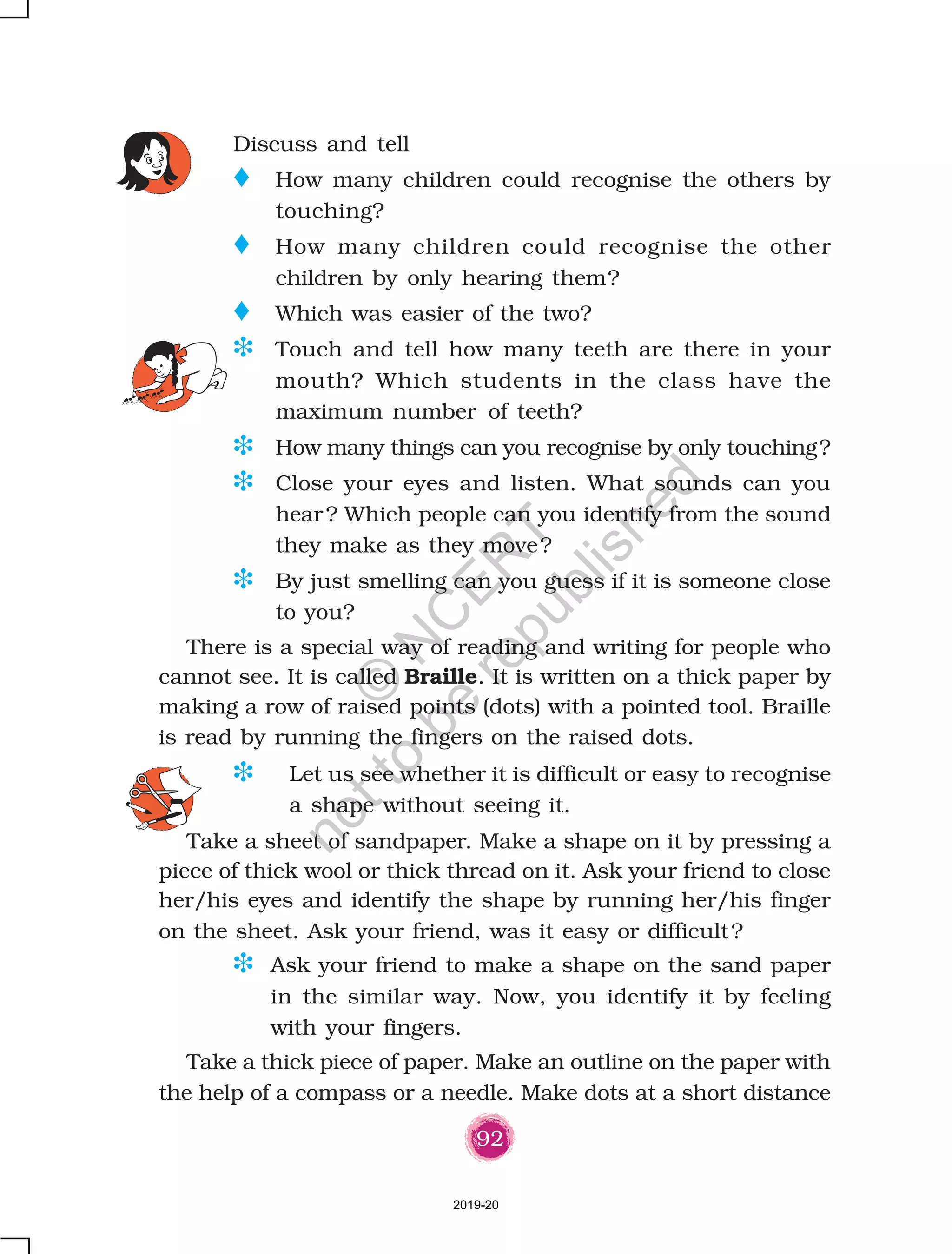 92
Discuss and tell
o How many children could recognise the others by
touching?
o How many children could recognise the other
children by only hearing them?
o Which was easier of the two?
D Touch and tell how many teeth are there in your
mouth? Which students in the class have the
maximum number of teeth?
D How many things can you recognise by only touching?
D Close your eyes and listen. What sounds can you
hear? Which people can you identify from the sound
they make as they move?
D By just smelling can you guess if it is someone close
to you?
D Let us see whether it is difficult or easy to recognise
a shape without seeing it.
Take a sheet of sandpaper. Make a shape on it by pressing a
piece of thick wool or thick thread on it. Ask your friend to close
her/his eyes and identify the shape by running her/his finger
on the sheet. Ask your friend, was it easy or difficult?
D Ask your friend to make a shape on the sand paper
in the similar way. Now, you identify it by feeling
with your fingers.
Take a thick piece of paper. Make an outline on the paper with
the help of a compass or a needle. Make dots at a short distance
There is a special way of reading and writing for people who
cannot see. It is called Braille. It is written on a thick paper by
making a row of raised points (dots) with a pointed tool. Braille
is read by running the fingers on the raised dots.
2019-20
©
N
C
ER
T
notto
be
republished
 