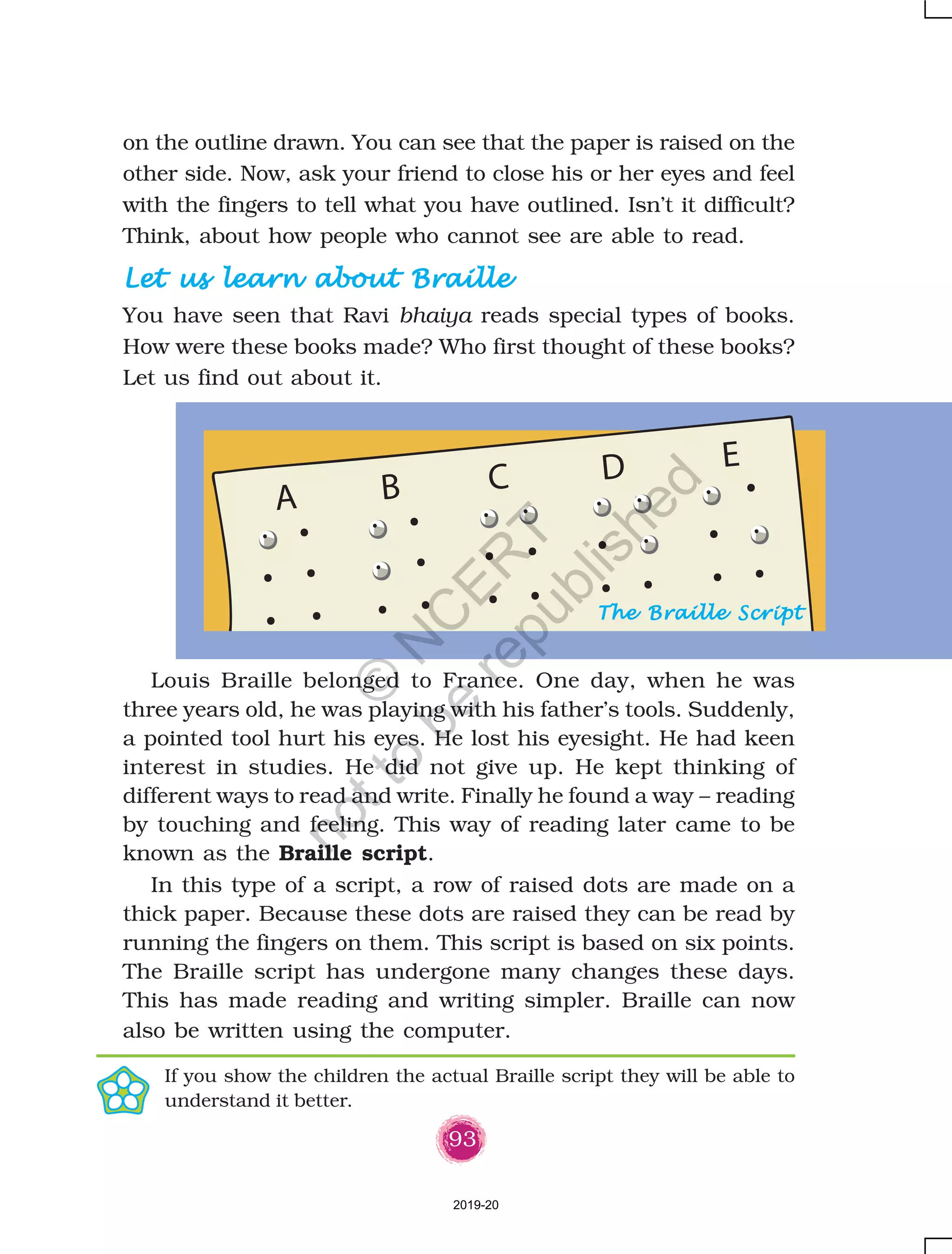 93
on the outline drawn. You can see that the paper is raised on the
other side. Now, ask your friend to close his or her eyes and feel
with the fingers to tell what you have outlined. Isn’t it difficult?
Think, about how people who cannot see are able to read.
Let us learn about BrailleLet us learn about BrailleLet us learn about BrailleLet us learn about BrailleLet us learn about Braille
You have seen that Ravi bhaiya reads special types of books.
How were these books made? Who first thought of these books?
Let us find out about it.
Louis Braille belonged to France. One day, when he was
three years old, he was playing with his father’s tools. Suddenly,
a pointed tool hurt his eyes. He lost his eyesight. He had keen
interest in studies. He did not give up. He kept thinking of
different ways to read and write. Finally he found a way – reading
by touching and feeling. This way of reading later came to be
known as the Braille script.
In this type of a script, a row of raised dots are made on a
thick paper. Because these dots are raised they can be read by
running the fingers on them. This script is based on six points.
The Braille script has undergone many changes these days.
This has made reading and writing simpler. Braille can now
also be written using the computer.
A B C D E
If you show the children the actual Braille script they will be able to
understand it better.
The Braille ScriptThe Braille ScriptThe Braille ScriptThe Braille ScriptThe Braille Script
2019-20
©
N
C
ER
T
notto
be
republished
 