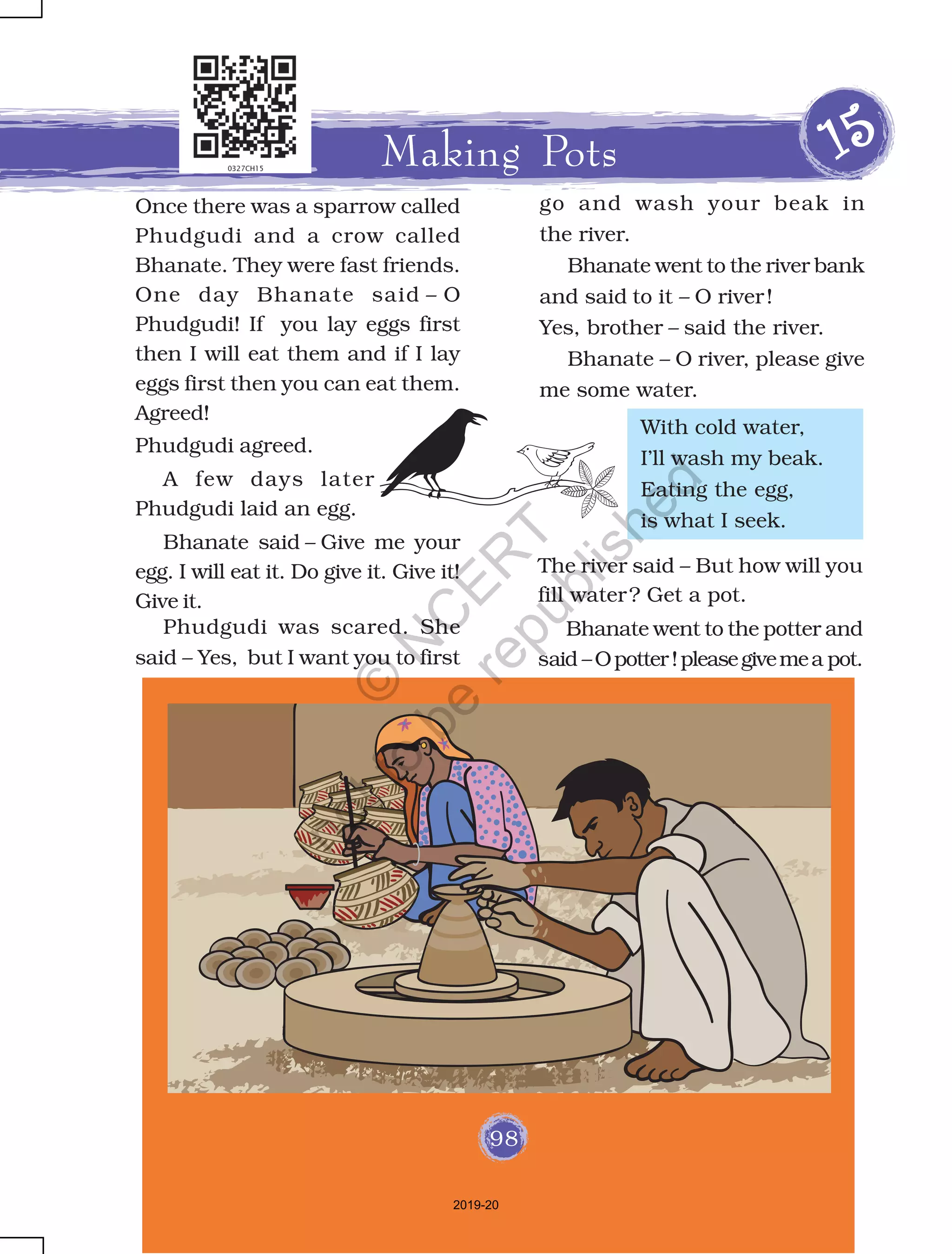 98
Once there was a sparrow called
Phudgudi and a crow called
Bhanate. They were fast friends.
One day Bhanate said – O
Phudgudi! If you lay eggs first
then I will eat them and if I lay
eggs first then you can eat them.
Agreed!
Phudgudi agreed.
Making Pots 1111155555
With cold water,
I’ll wash my beak.
Eating the egg,
is what I seek.
The river said – But how will you
fill water? Get a pot.
Bhanate went to the potter and
said –Opotter!pleasegivemea pot.
Bhanate said – Give me your
egg. I will eat it. Do give it. Give it!
Give it.
Phudgudi was scared. She
said – Yes, but I want you to first
A few days later
Phudgudi laid an egg.
98
go and wash your beak in
the river.
Bhanate went to the river bank
and said to it – O river!
Yes, brother – said the river.
Bhanate – O river, please give
me some water.
2019-20
©
N
C
ER
T
notto
be
republished
 