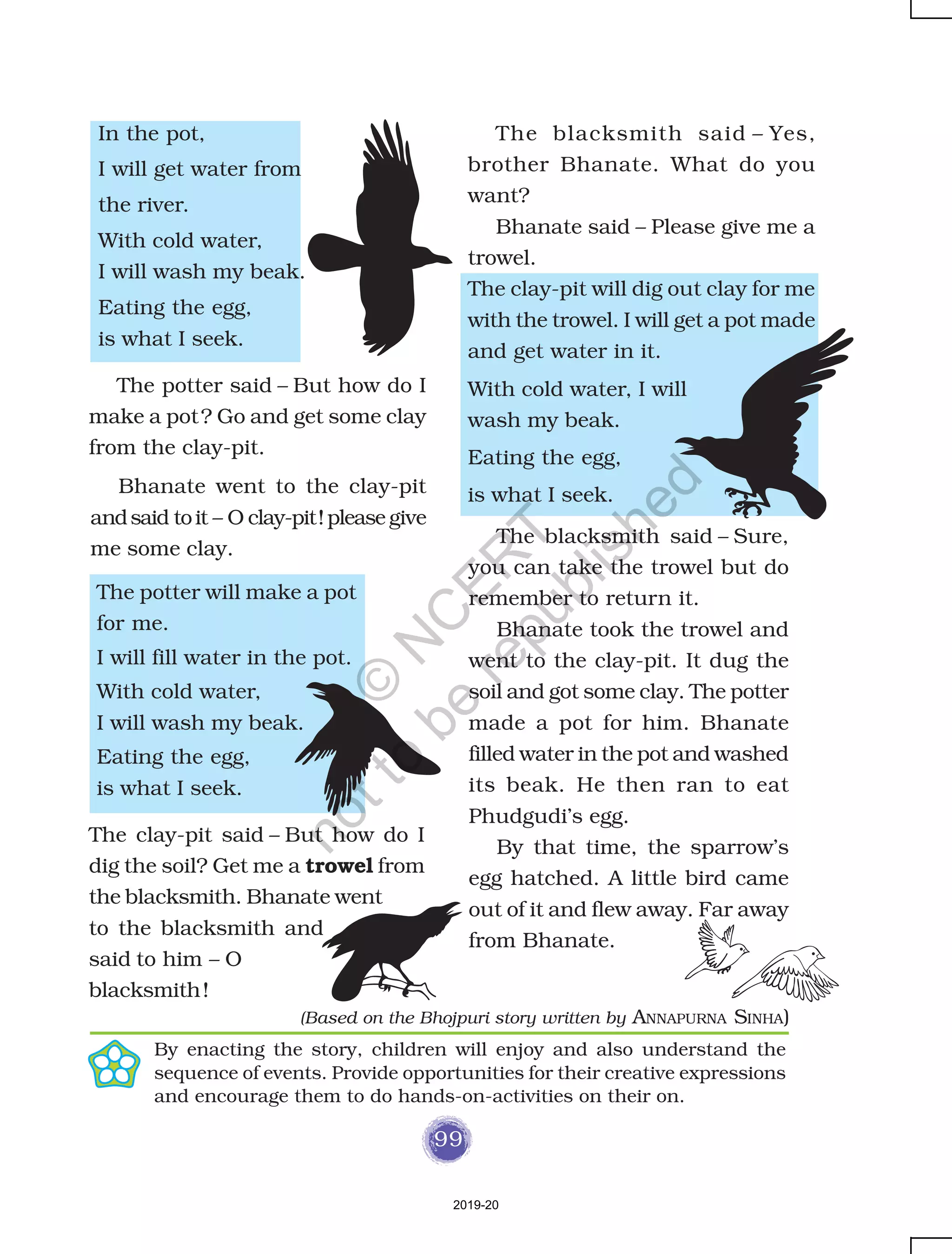 99
In the pot,
I will get water from
the river.
With cold water,
I will wash my beak.
Eating the egg,
is what I seek.
The blacksmith said – Yes,
brother Bhanate. What do you
want?
Bhanate said – Please give me a
trowel.
The clay-pit will dig out clay for me
with the trowel. I will get a pot made
and get water in it.
By enacting the story, children will enjoy and also understand the
sequence of events. Provide opportunities for their creative expressions
and encourage them to do hands-on-activities on their on.
The potter will make a pot
for me.
I will fill water in the pot.
With cold water,
I will wash my beak.
Eating the egg,
is what I seek.
With cold water, I will
wash my beak.
Eating the egg,
is what I seek.
The blacksmith said – Sure,
you can take the trowel but do
remember to return it.
Bhanate took the trowel and
went to the clay-pit. It dug the
soil and got some clay. The potter
made a pot for him. Bhanate
filled water in the pot and washed
its beak. He then ran to eat
Phudgudi’s egg.
By that time, the sparrow’s
egg hatched. A little bird came
out of it and flew away. Far away
from Bhanate.
The potter said – But how do I
make a pot? Go and get some clay
from the clay-pit.
Bhanate went to the clay-pit
andsaid toit – O clay-pit!please give
me some clay.
The clay-pit said – But how do I
dig the soil? Get me a trowel from
the blacksmith. Bhanate went
to the blacksmith and
said to him – O
blacksmith!
(Based on the Bhojpuri story written by ANNAPURNA SINHA)
2019-20
©
N
C
ER
T
notto
be
republished
 