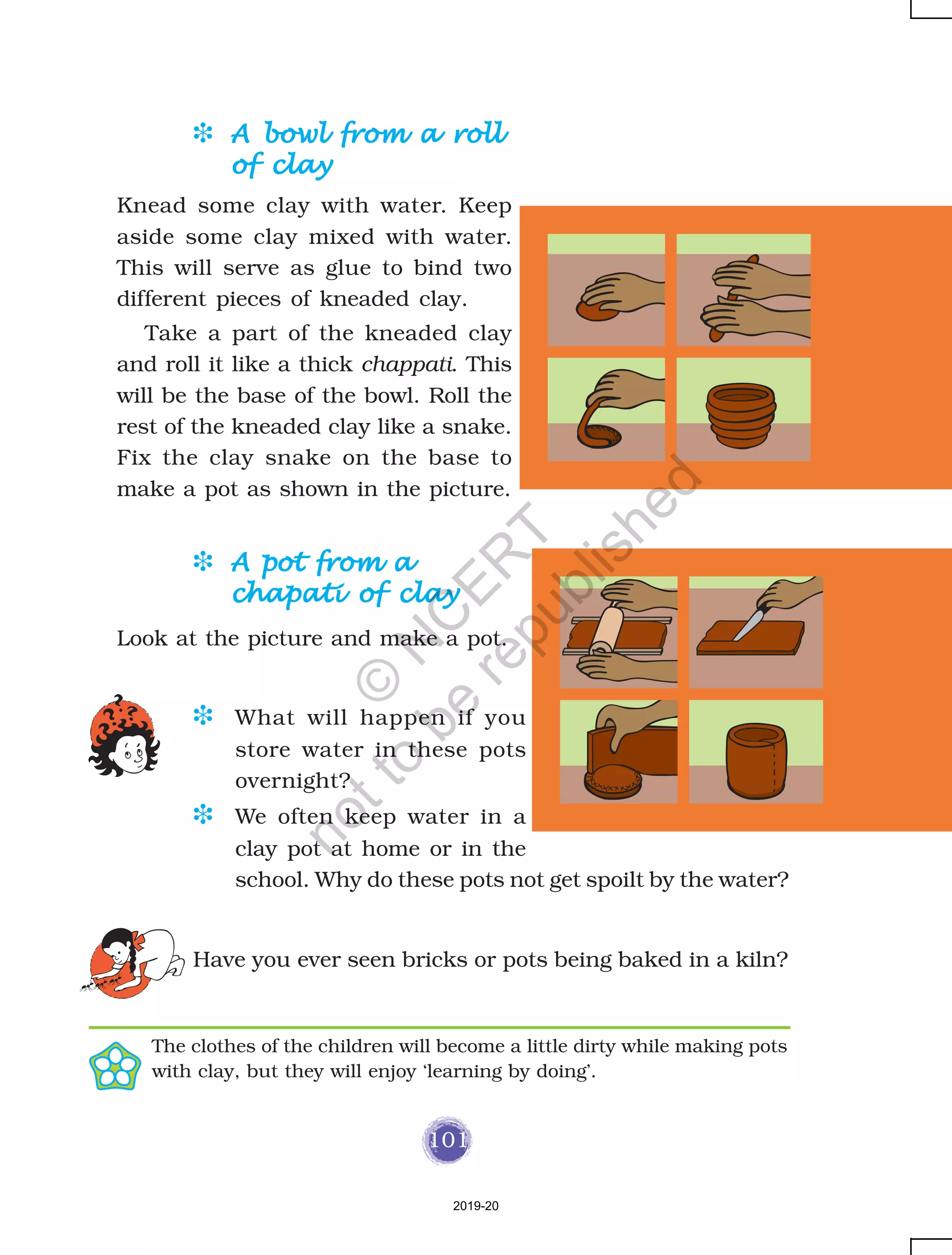 101
D A bowl from a rollA bowl from a rollA bowl from a rollA bowl from a rollA bowl from a roll
of clayof clayof clayof clayof clay
Knead some clay with water. Keep
aside some clay mixed with water.
This will serve as glue to bind two
different pieces of kneaded clay.
Take a part of the kneaded clay
and roll it like a thick chappati. This
will be the base of the bowl. Roll the
rest of the kneaded clay like a snake.
Fix the clay snake on the base to
make a pot as shown in the picture.
D A pot from aA pot from aA pot from aA pot from aA pot from a
chapati of claychapati of claychapati of claychapati of claychapati of clay
Look at the picture and make a pot.
D What will happen if you
store water in these pots
overnight?
D We often keep water in a
clay pot at home or in the
school. Why do these pots not get spoilt by the water?
Have you ever seen bricks or pots being baked in a kiln?
The clothes of the children will become a little dirty while making pots
with clay, but they will enjoy ‘learning by doing’.
2019-20
©
N
C
ER
T
notto
be
republished
 