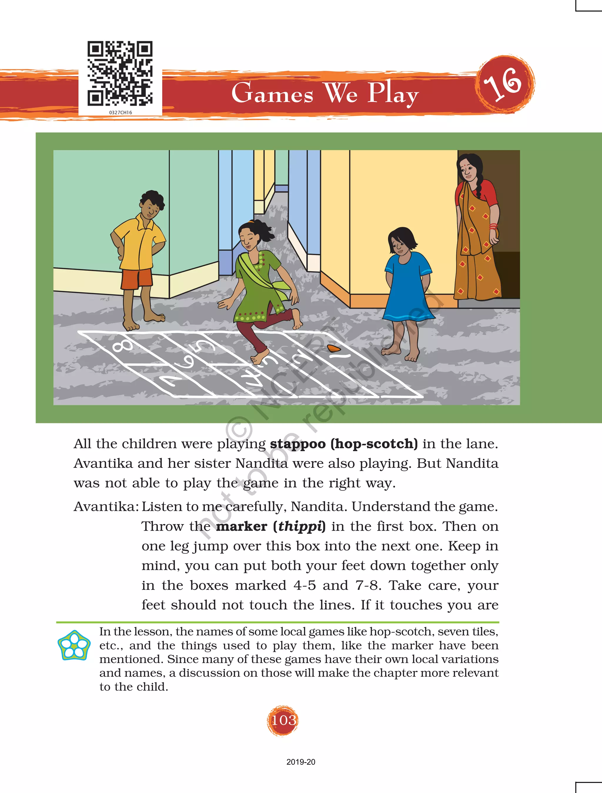 103
All the children were playing stappoo (hop-scotch) in the lane.
Avantika and her sister Nandita were also playing. But Nandita
was not able to play the game in the right way.
Avantika: Listen to me carefully, Nandita. Understand the game.
Throw the marker (thippi) in the first box. Then on
one leg jump over this box into the next one. Keep in
mind, you can put both your feet down together only
in the boxes marked 4-5 and 7-8. Take care, your
feet should not touch the lines. If it touches you are
Games We Play 1111166666
In the lesson, the names of some local games like hop-scotch, seven tiles,
etc., and the things used to play them, like the marker have been
mentioned. Since many of these games have their own local variations
and names, a discussion on those will make the chapter more relevant
to the child.
2019-20
©
N
C
ER
T
notto
be
republished
 