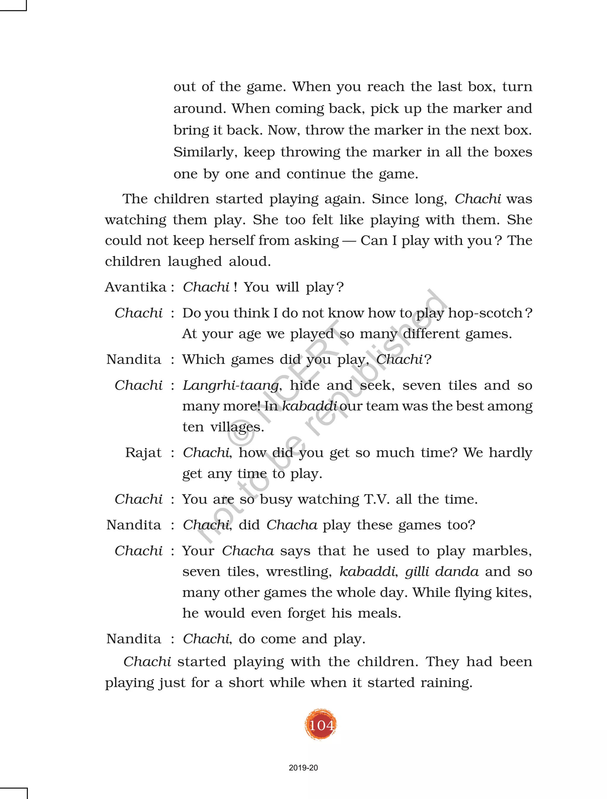 104
out of the game. When you reach the last box, turn
around. When coming back, pick up the marker and
bring it back. Now, throw the marker in the next box.
Similarly, keep throwing the marker in all the boxes
one by one and continue the game.
The children started playing again. Since long, Chachi was
watching them play. She too felt like playing with them. She
could not keep herself from asking — Can I play with you ? The
children laughed aloud.
Avantika : Chachi ! You will play ?
Chachi : Do you think I do not know how to play hop-scotch ?
At your age we played so many different games.
Nandita : Which games did you play, Chachi ?
Chachi : Langrhi-taang, hide and seek, seven tiles and so
many more! In kabaddi our team was the best among
ten villages.
Rajat : Chachi, how did you get so much time? We hardly
get any time to play.
Chachi : You are so busy watching T.V. all the time.
Nandita : Chachi, did Chacha play these games too?
Chachi : Your Chacha says that he used to play marbles,
seven tiles, wrestling, kabaddi, gilli danda and so
many other games the whole day. While flying kites,
he would even forget his meals.
Nandita : Chachi, do come and play.
Chachi started playing with the children. They had been
playing just for a short while when it started raining.
2019-20
©
N
C
ER
T
notto
be
republished
 