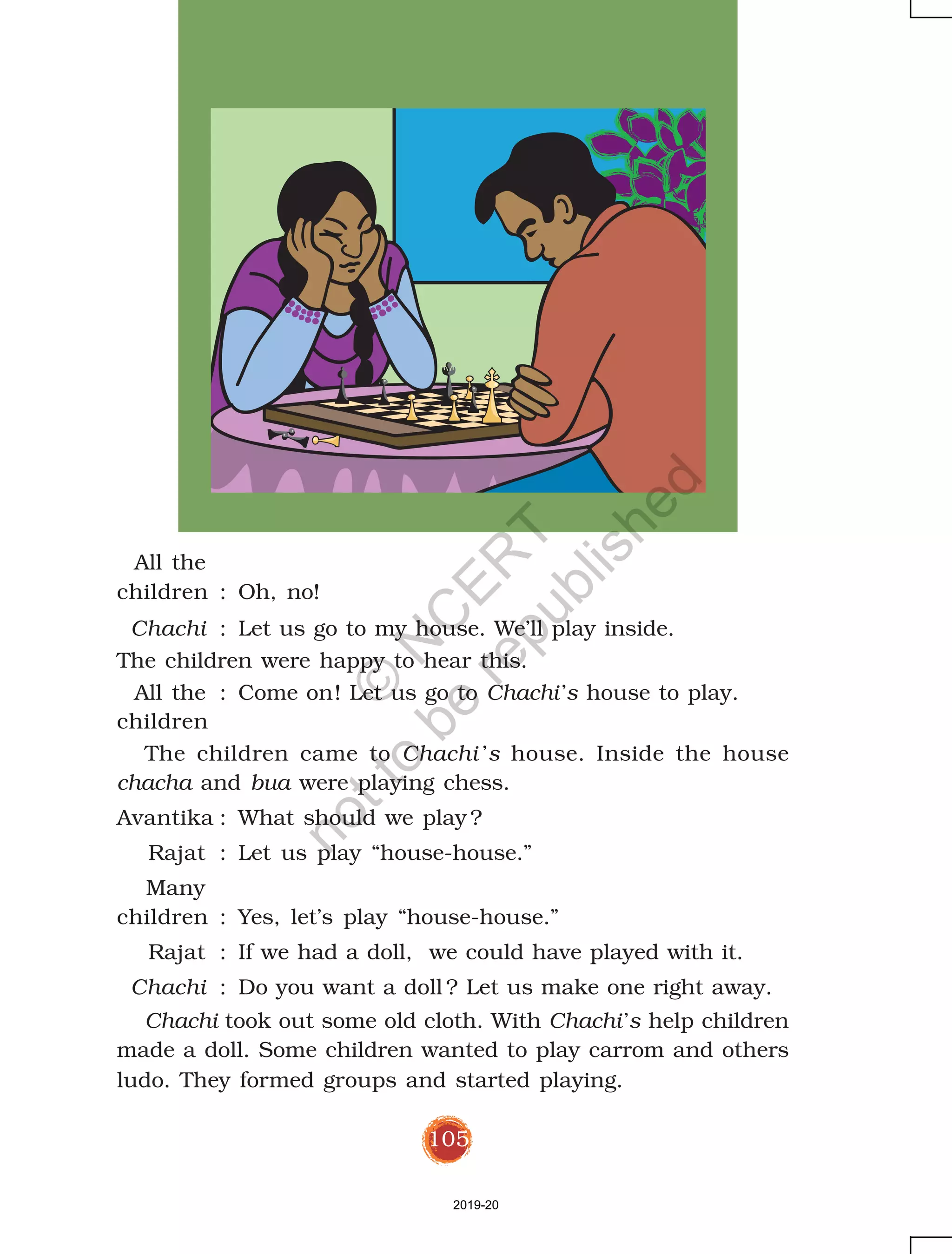 105
All the
children : Oh, no!
Chachi : Let us go to my house. We’ll play inside.
The children were happy to hear this.
All the : Come on! Let us go to Chachi’s house to play.
children
The children came to Chachi ’s house. Inside the house
chacha and bua were playing chess.
Avantika : What should we play ?
Rajat : Let us play “house-house.”
Many
children : Yes, let’s play “house-house.”
Rajat : If we had a doll, we could have played with it.
Chachi : Do you want a doll ? Let us make one right away.
Chachi took out some old cloth. With Chachi’s help children
made a doll. Some children wanted to play carrom and others
ludo. They formed groups and started playing.
2019-20
©
N
C
ER
T
notto
be
republished
 