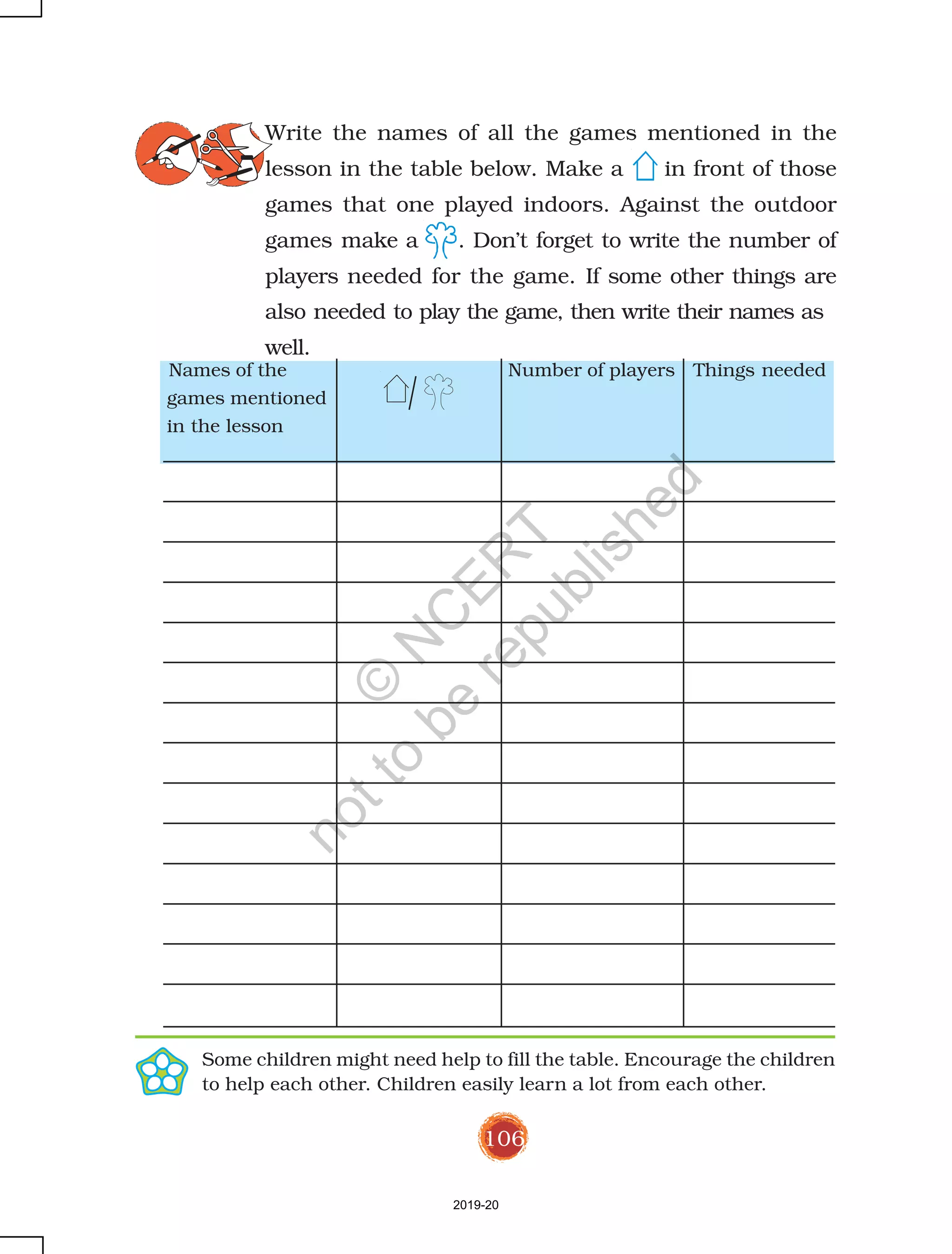 106
Write the names of all the games mentioned in the
lesson in the table below. Make a in front of those
games that one played indoors. Against the outdoor
games make a . Don’t forget to write the number of
players needed for the game. If some other things are
also needed to play the game, then write their names as
well.
Some children might need help to fill the table. Encourage the children
to help each other. Children easily learn a lot from each other.
Names of the Number of players Things needed
games mentioned
in the lesson
2019-20
©
N
C
ER
T
notto
be
republished
 