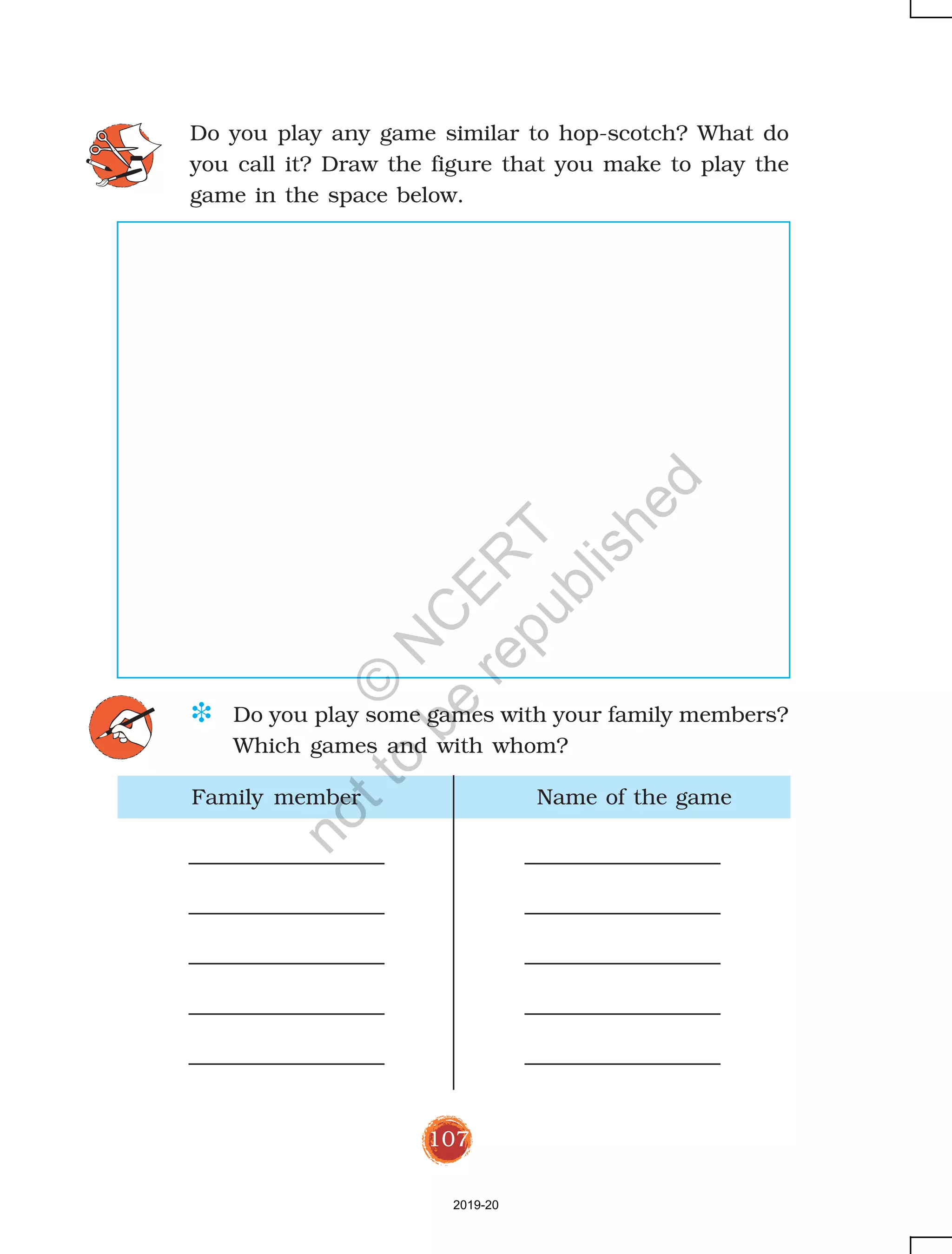 107
Family member Name of the game
Do you play any game similar to hop-scotch? What do
you call it? Draw the figure that you make to play the
game in the space below.
D Do you play some games with your family members?
Which games and with whom?
2019-20
©
N
C
ER
T
notto
be
republished
 