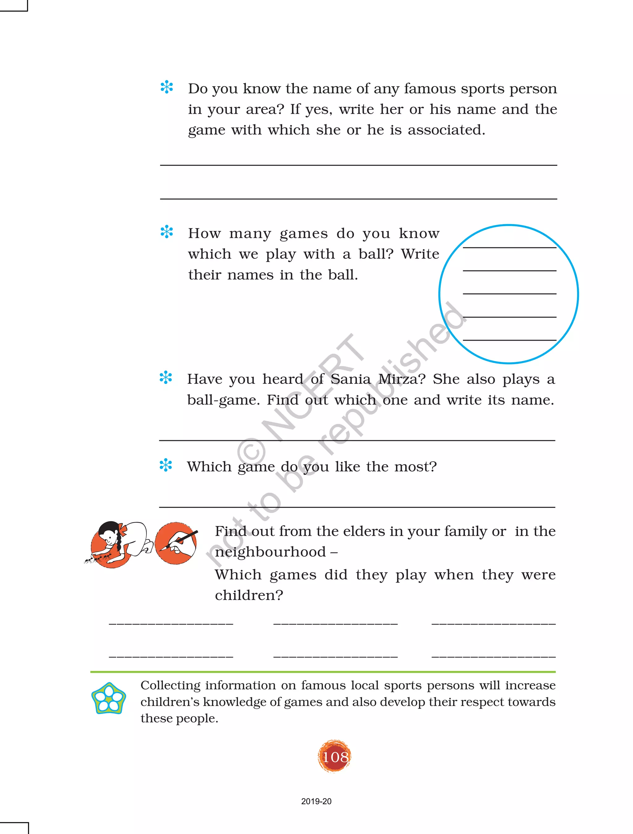 108
D Do you know the name of any famous sports person
in your area? If yes, write her or his name and the
game with which she or he is associated.
D Have you heard of Sania Mirza? She also plays a
ball-game. Find out which one and write its name.
D Which game do you like the most?
________________ ________________ ________________
________________ ________________ ________________
D How many games do you know
which we play with a ball? Write
their names in the ball.
Collecting information on famous local sports persons will increase
children’s knowledge of games and also develop their respect towards
these people.
Find out from the elders in your family or in the
neighbourhood –
Which games did they play when they were
children?
2019-20
©
N
C
ER
T
notto
be
republished
 