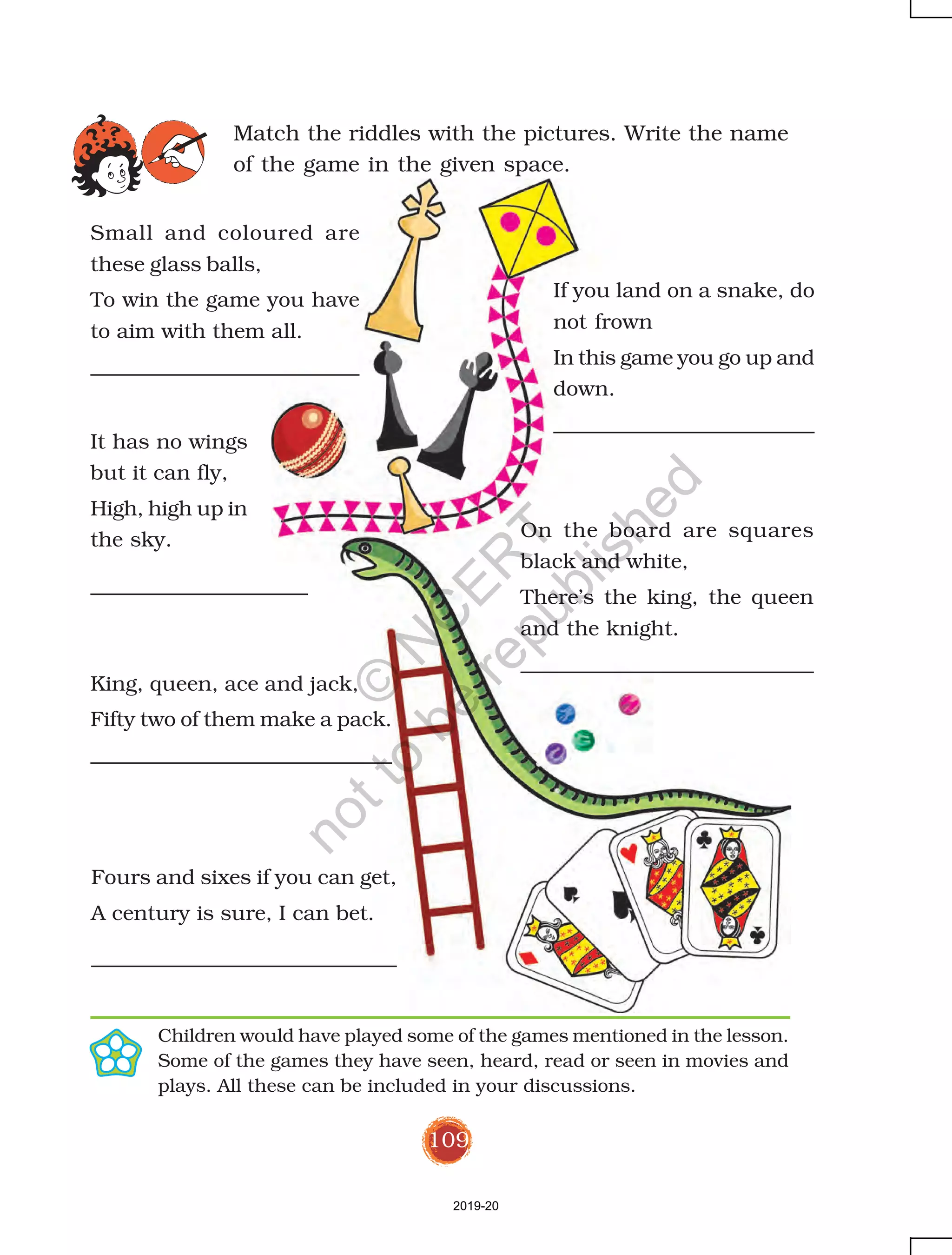 109
Match the riddles with the pictures. Write the name
of the game in the given space.
Children would have played some of the games mentioned in the lesson.
Some of the games they have seen, heard, read or seen in movies and
plays. All these can be included in your discussions.
Small and coloured are
these glass balls,
To win the game you have
to aim with them all.
If you land on a snake, do
not frown
In this game you go up and
down.
It has no wings
but it can fly,
High, high up in
the sky. On the board are squares
black and white,
There’s the king, the queen
and the knight.
King, queen, ace and jack,
Fifty two of them make a pack.
Fours and sixes if you can get,
A century is sure, I can bet.
2019-20
©
N
C
ER
T
notto
be
republished
 