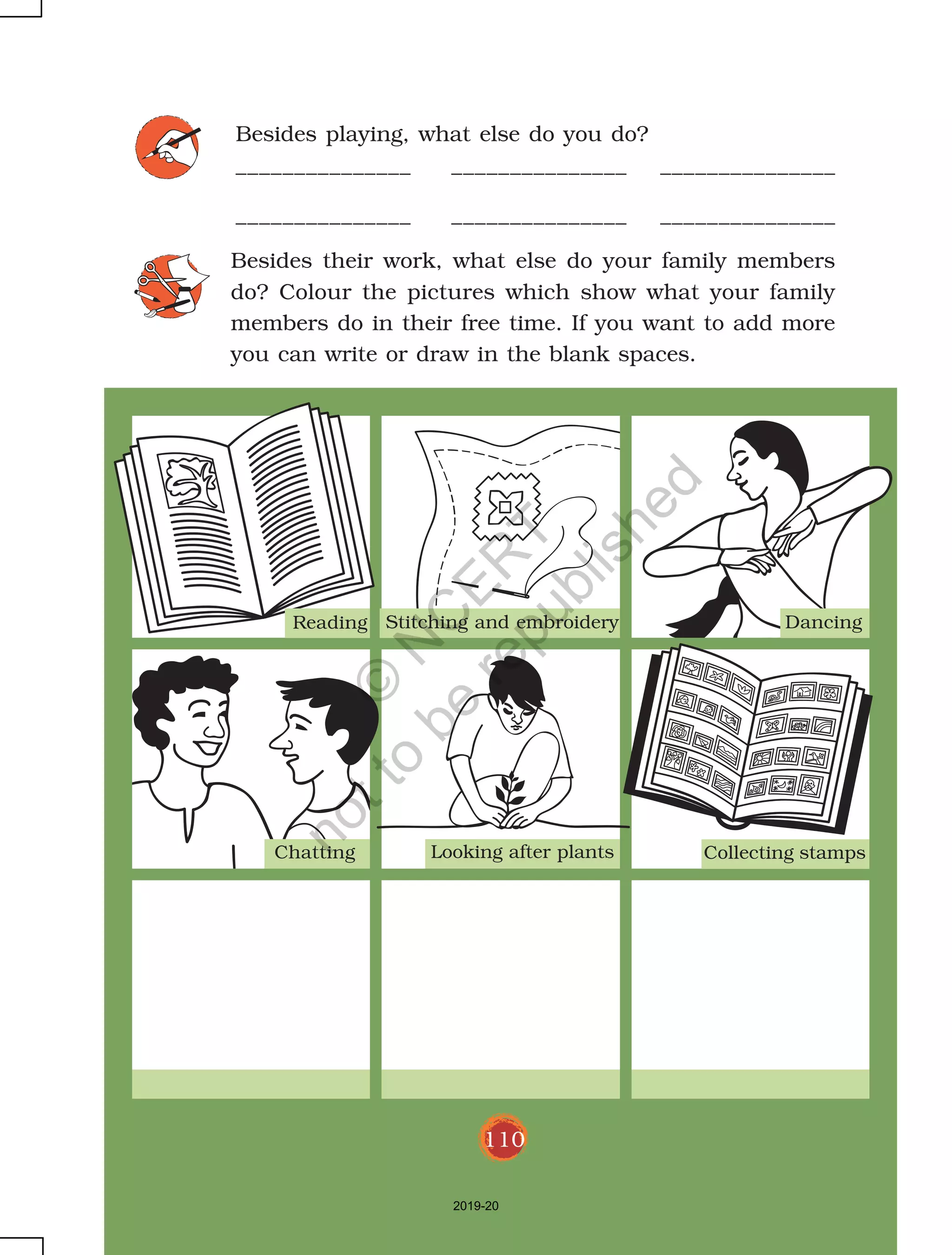 110
Besides playing, what else do you do?
_______________ _______________ _______________
_______________ _______________ _______________
Besides their work, what else do your family members
do? Colour the pictures which show what your family
members do in their free time. If you want to add more
you can write or draw in the blank spaces.
Reading Stitching and embroidery Dancing
Chatting Looking after plants Collecting stamps
110
2019-20
©
N
C
ER
T
notto
be
republished
 