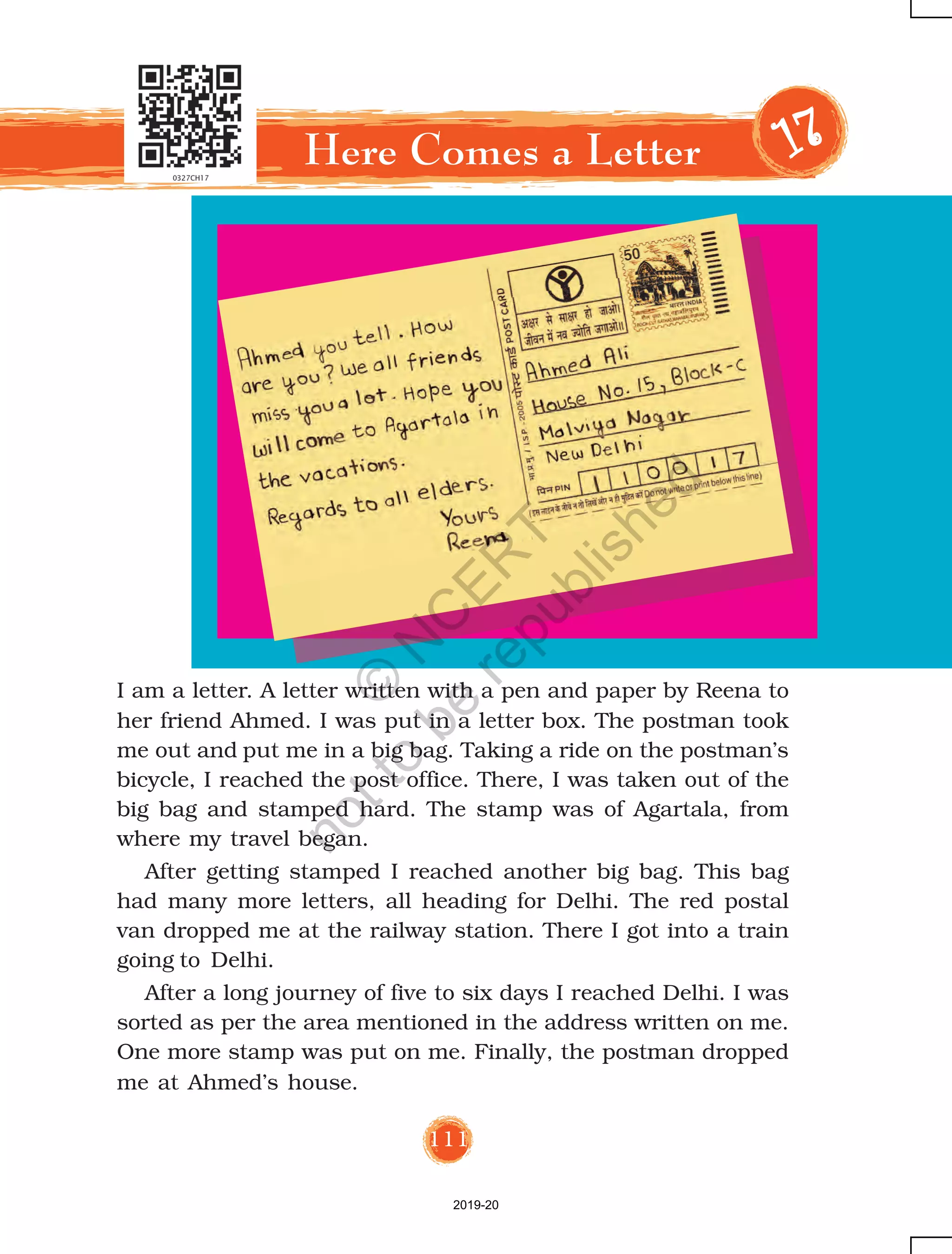 111
I am a letter. A letter written with a pen and paper by Reena to
her friend Ahmed. I was put in a letter box. The postman took
me out and put me in a big bag. Taking a ride on the postman’s
bicycle, I reached the post office. There, I was taken out of the
big bag and stamped hard. The stamp was of Agartala, from
where my travel began.
After getting stamped I reached another big bag. This bag
had many more letters, all heading for Delhi. The red postal
van dropped me at the railway station. There I got into a train
going to Delhi.
After a long journey of five to six days I reached Delhi. I was
sorted as per the area mentioned in the address written on me.
One more stamp was put on me. Finally, the postman dropped
me at Ahmed’s house.
Here Comes a Letter 1111177777
2019-20
©
N
C
ER
T
notto
be
republished
 