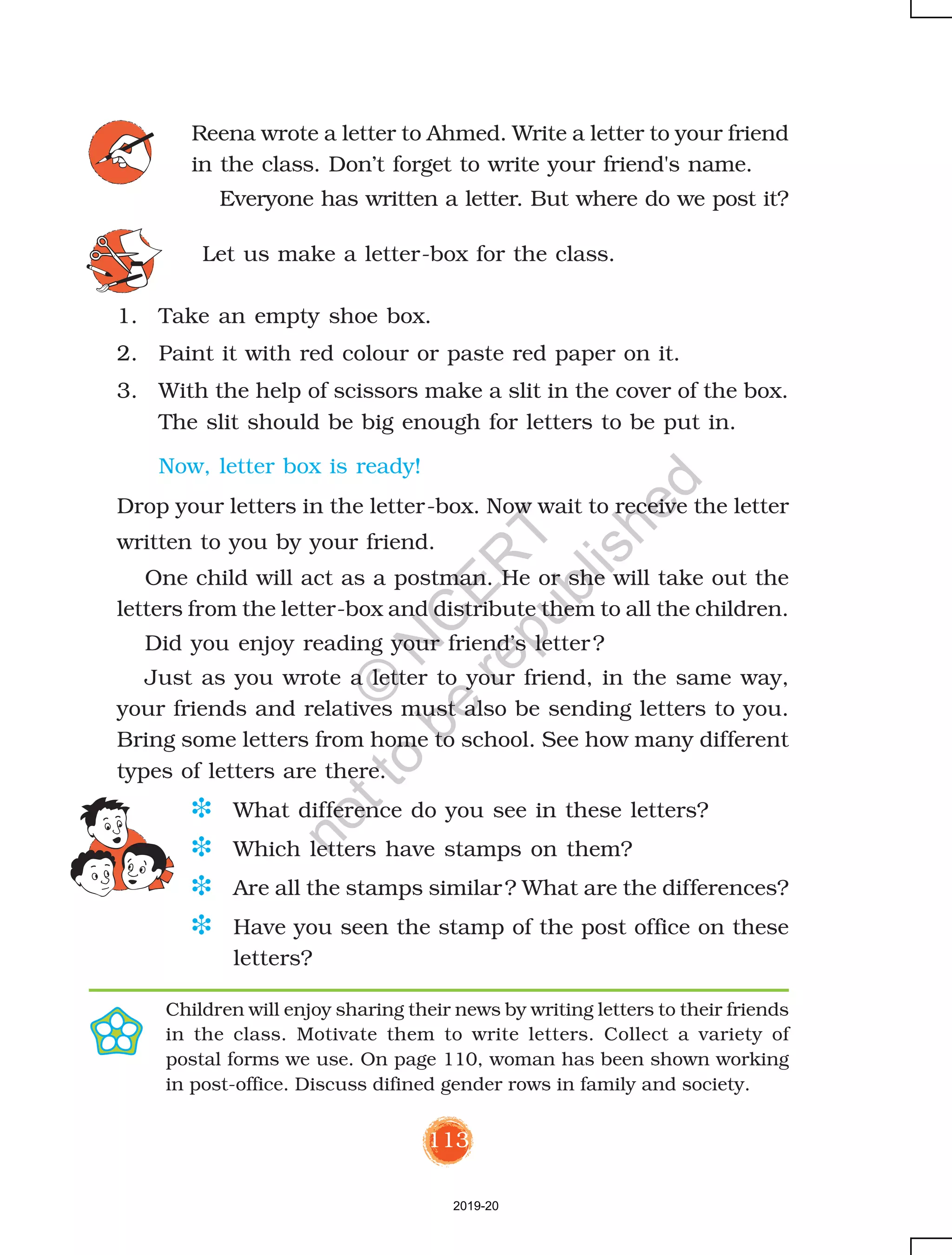 113
Reena wrote a letter to Ahmed. Write a letter to your friend
in the class. Don’t forget to write your friend's name.
Everyone has written a letter. But where do we post it?
1. Take an empty shoe box.
2. Paint it with red colour or paste red paper on it.
3. With the help of scissors make a slit in the cover of the box.
The slit should be big enough for letters to be put in.
Now, letter box is ready!
Drop your letters in the letter-box. Now wait to receive the letter
written to you by your friend.
One child will act as a postman. He or she will take out the
letters from the letter-box and distribute them to all the children.
Did you enjoy reading your friend’s letter?
Just as you wrote a letter to your friend, in the same way,
your friends and relatives must also be sending letters to you.
Bring some letters from home to school. See how many different
types of letters are there.
D What difference do you see in these letters?
D Which letters have stamps on them?
D Are all the stamps similar? What are the differences?
D Have you seen the stamp of the post office on these
letters?
Children will enjoy sharing their news by writing letters to their friends
in the class. Motivate them to write letters. Collect a variety of
postal forms we use. On page 110, woman has been shown working
in post-office. Discuss difined gender rows in family and society.
Let us make a letter-box for the class.
2019-20
©
N
C
ER
T
notto
be
republished
 