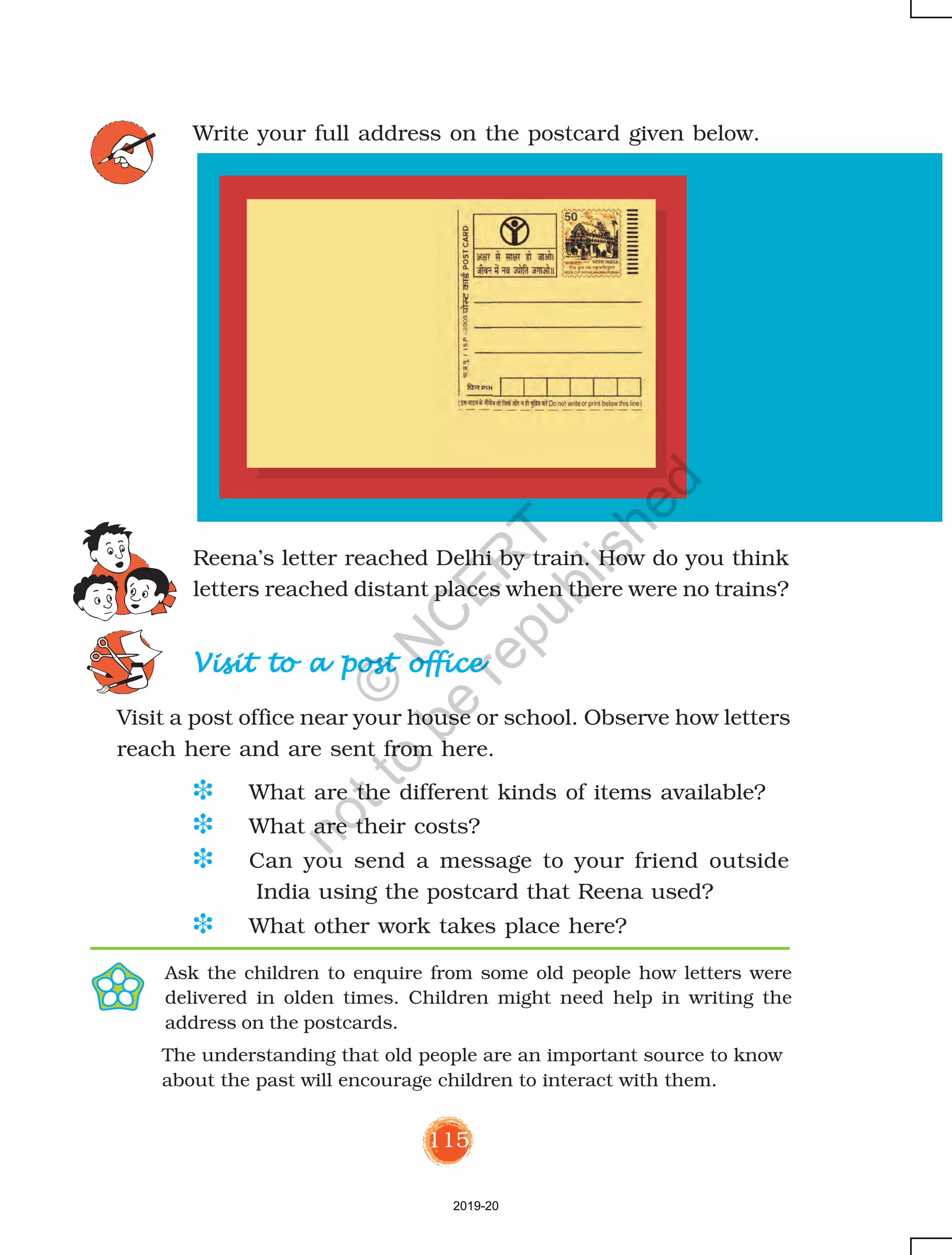 115
Write your full address on the postcard given below.
Reena’s letter reached Delhi by train. How do you think
letters reached distant places when there were no trains?
Visit to a post officeVisit to a post officeVisit to a post officeVisit to a post officeVisit to a post office
Visit a post office near your house or school. Observe how letters
reach here and are sent from here.
Ask the children to enquire from some old people how letters were
delivered in olden times. Children might need help in writing the
address on the postcards.
The understanding that old people are an important source to know
about the past will encourage children to interact with them.
D What are the different kinds of items available?
D What are their costs?
D Can you send a message to your friend outside
India using the postcard that Reena used?
D What other work takes place here?
2019-20
©
N
C
ER
T
notto
be
republished
 