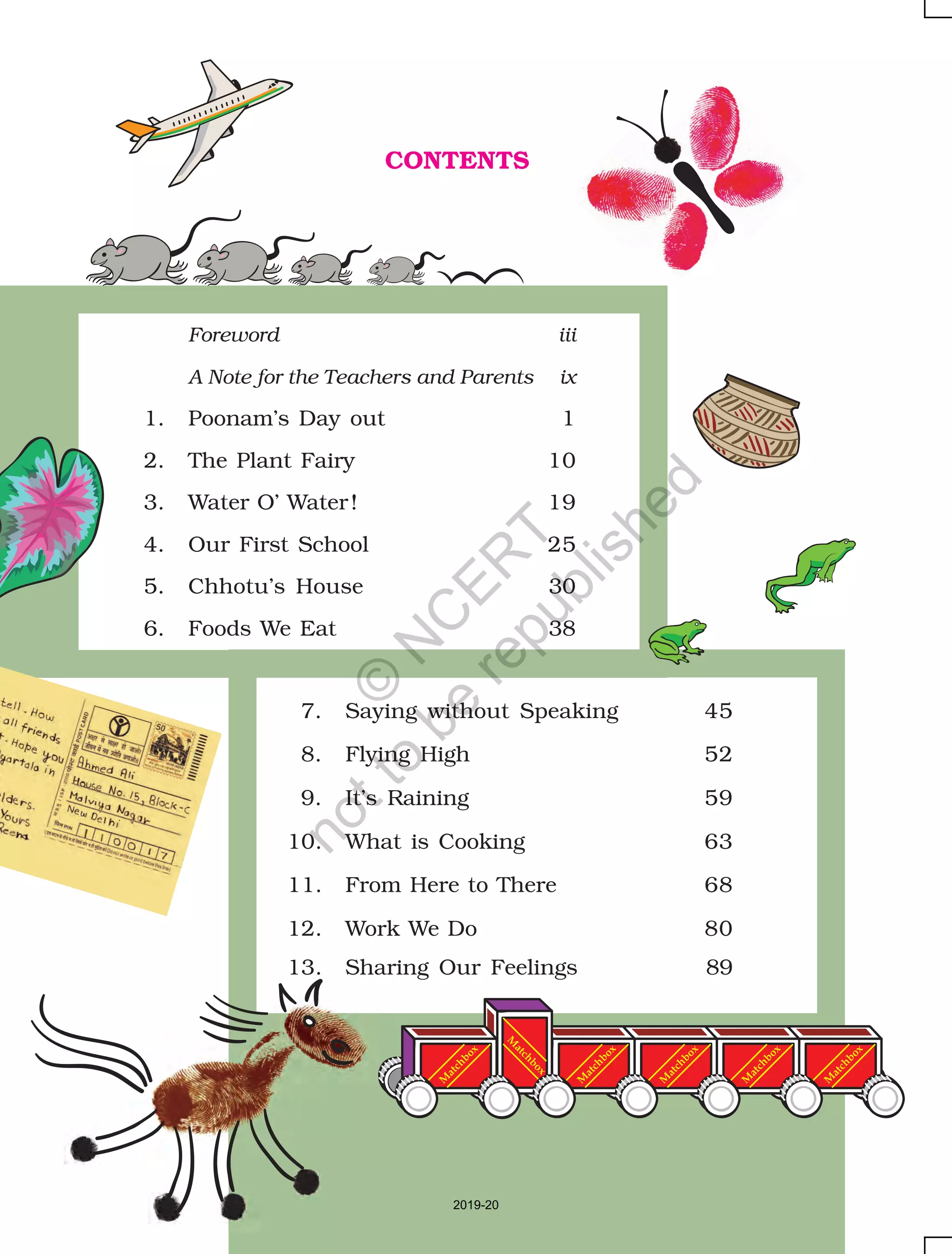 (xiii)
M
atchbox
M
atchbox
M
atchbox
M
atchbox
M
atchbox
M
atchbox
CONTENTS
Foreword iii
A Note for the Teachers and Parents ix
1. Poonam’s Day out 1
2. The Plant Fairy 10
3. Water O’ Water! 19
4. Our First School 25
5. Chhotu’s House 30
6. Foods We Eat 38
7. Saying without Speaking 45
8. Flying High 52
9. It’s Raining 59
10. What is Cooking 63
11. From Here to There 68
12. Work We Do 80
13. Sharing Our Feelings 89
2019-20
©
N
C
ER
T
notto
be
republished
 