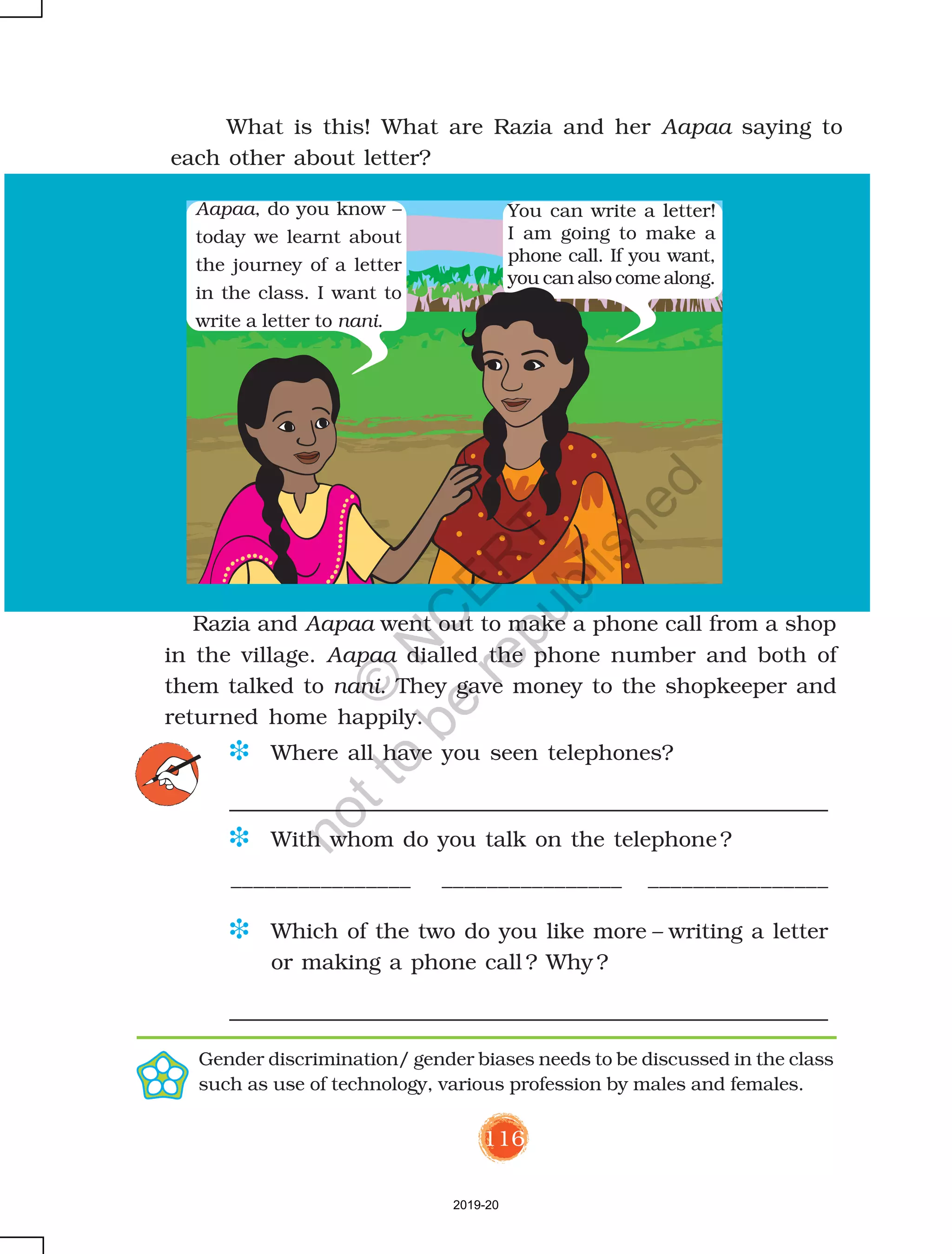 116
D Where all have you seen telephones?
D With whom do you talk on the telephone?
________________ ________________ ________________
D Which of the two do you like more – writing a letter
or making a phone call ? Why ?
Aapaa, do you know –
today we learnt about
the journey of a letter
in the class. I want to
write a letter to nani.
You can write a letter!
I am going to make a
phone call. If you want,
you can also come along.
Razia and Aapaa went out to make a phone call from a shop
in the village. Aapaa dialled the phone number and both of
them talked to nani. They gave money to the shopkeeper and
returned home happily.
What is this! What are Razia and her Aapaa saying to
each other about letter?
Gender discrimination/ gender biases needs to be discussed in the class
such as use of technology, various profession by males and females.
2019-20
©
N
C
ER
T
notto
be
republished
 