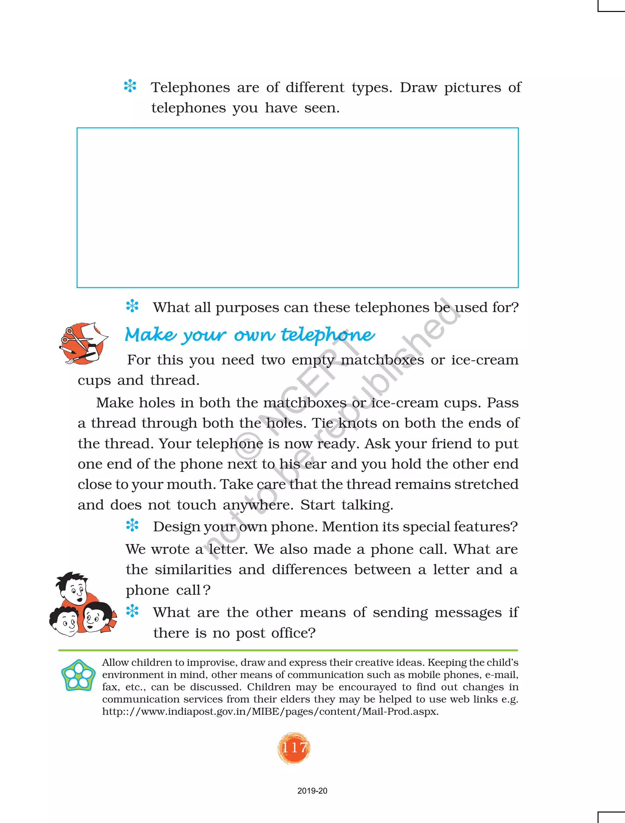 117
D Telephones are of different types. Draw pictures of
telephones you have seen.
Make your own telephoneMake your own telephoneMake your own telephoneMake your own telephoneMake your own telephone
For this you need two empty matchboxes or ice-cream
cups and thread.
Make holes in both the matchboxes or ice-cream cups. Pass
a thread through both the holes. Tie knots on both the ends of
the thread. Your telephone is now ready. Ask your friend to put
one end of the phone next to his ear and you hold the other end
close to your mouth. Take care that the thread remains stretched
and does not touch anywhere. Start talking.
Allow children to improvise, draw and express their creative ideas. Keeping the child’s
environment in mind, other means of communication such as mobile phones, e-mail,
fax, etc., can be discussed. Children may be encourayed to find out changes in
communication services from their elders they may be helped to use web links e.g.
http:://www.indiapost.gov.in/MIBE/pages/content/Mail-Prod.aspx.
D What all purposes can these telephones be used for?
D Design your own phone. Mention its special features?
We wrote a letter. We also made a phone call. What are
the similarities and differences between a letter and a
phone call ?
D What are the other means of sending messages if
there is no post office?
2019-20
©
N
C
ER
T
notto
be
republished
 