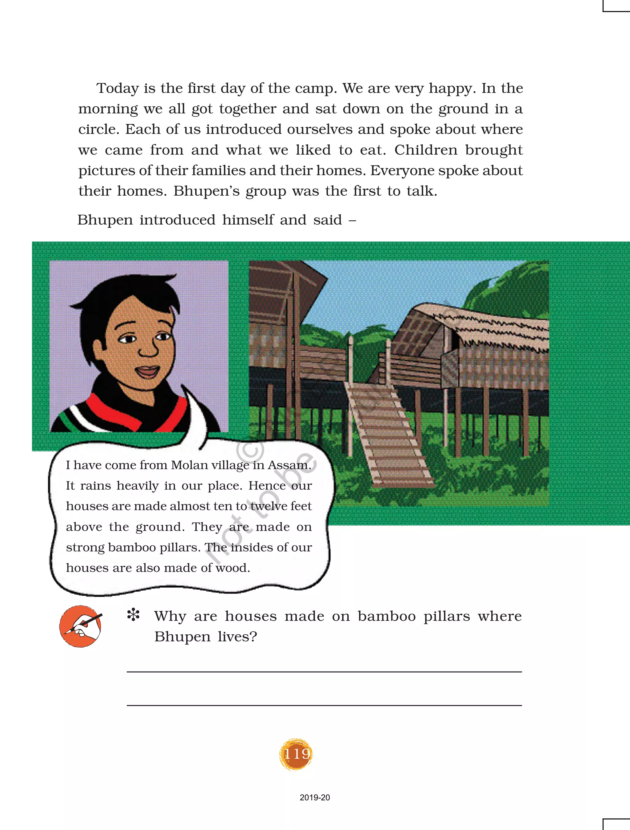 119
Today is the first day of the camp. We are very happy. In the
morning we all got together and sat down on the ground in a
circle. Each of us introduced ourselves and spoke about where
we came from and what we liked to eat. Children brought
pictures of their families and their homes. Everyone spoke about
their homes. Bhupen’s group was the first to talk.
I have come from Molan village in Assam.
It rains heavily in our place. Hence our
houses are made almost ten to twelve feet
above the ground. They are made on
strong bamboo pillars. The insides of our
houses are also made of wood.
D Why are houses made on bamboo pillars where
Bhupen lives?
Bhupen introduced himself and said –
2019-20
©
N
C
ER
T
notto
be
republished
 