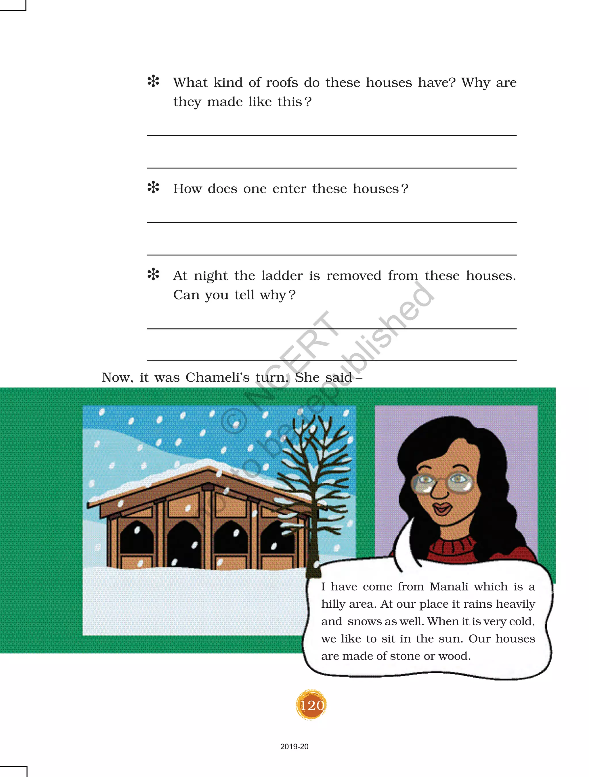 120
D What kind of roofs do these houses have? Why are
they made like this ?
D How does one enter these houses ?
D At night the ladder is removed from these houses.
Can you tell why ?
I have come from Manali which is a
hilly area. At our place it rains heavily
and snows as well. When it is very cold,
we like to sit in the sun. Our houses
are made of stone or wood.
Now, it was Chameli’s turn. She said –
2019-20
©
N
C
ER
T
notto
be
republished
 