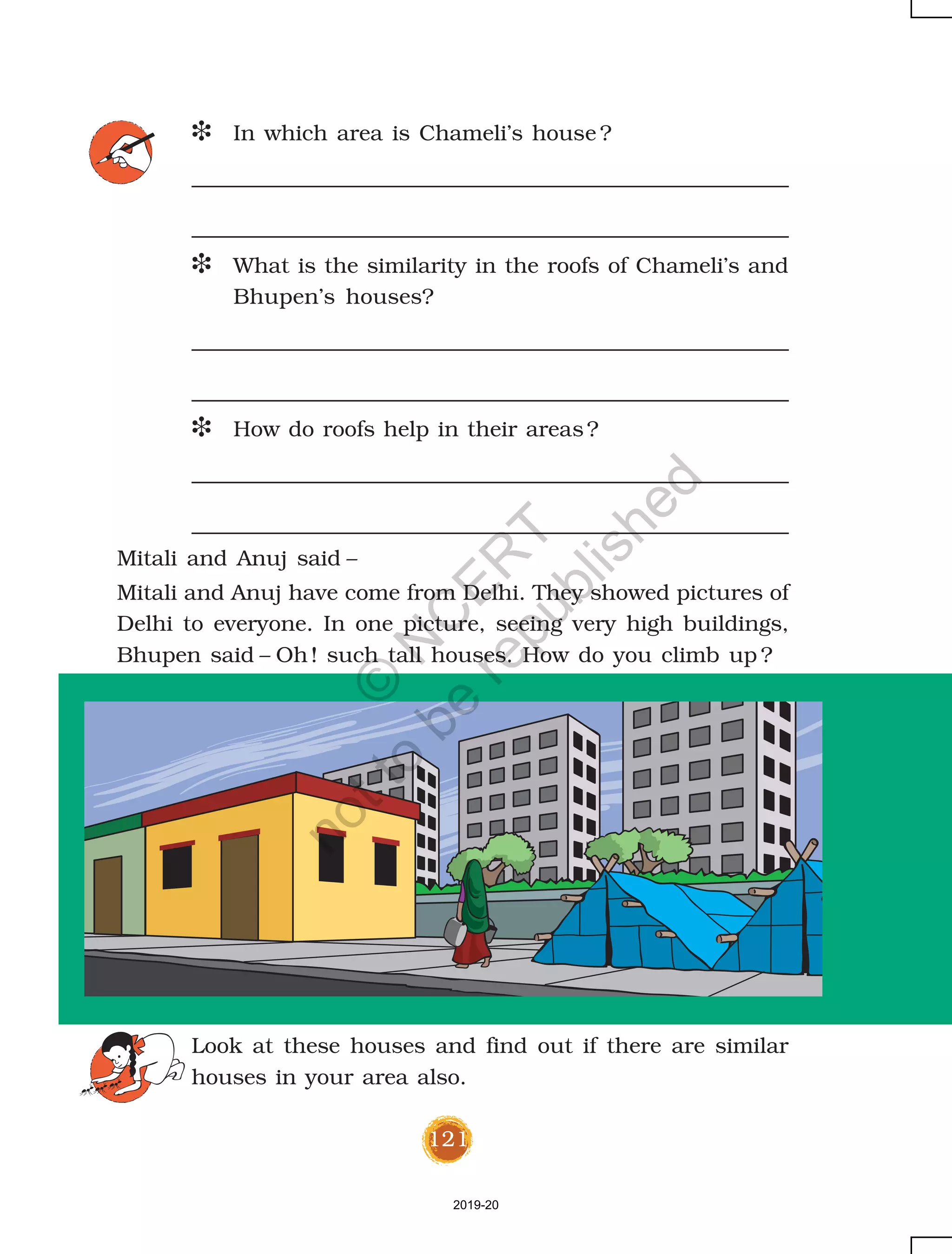 121
D In which area is Chameli’s house ?
D What is the similarity in the roofs of Chameli’s and
Bhupen’s houses?
D How do roofs help in their areas?
Mitali and Anuj said –
Mitali and Anuj have come from Delhi. They showed pictures of
Delhi to everyone. In one picture, seeing very high buildings,
Bhupen said – Oh! such tall houses. How do you climb up ?
Look at these houses and find out if there are similar
houses in your area also.
2019-20
©
N
C
ER
T
notto
be
republished
 
