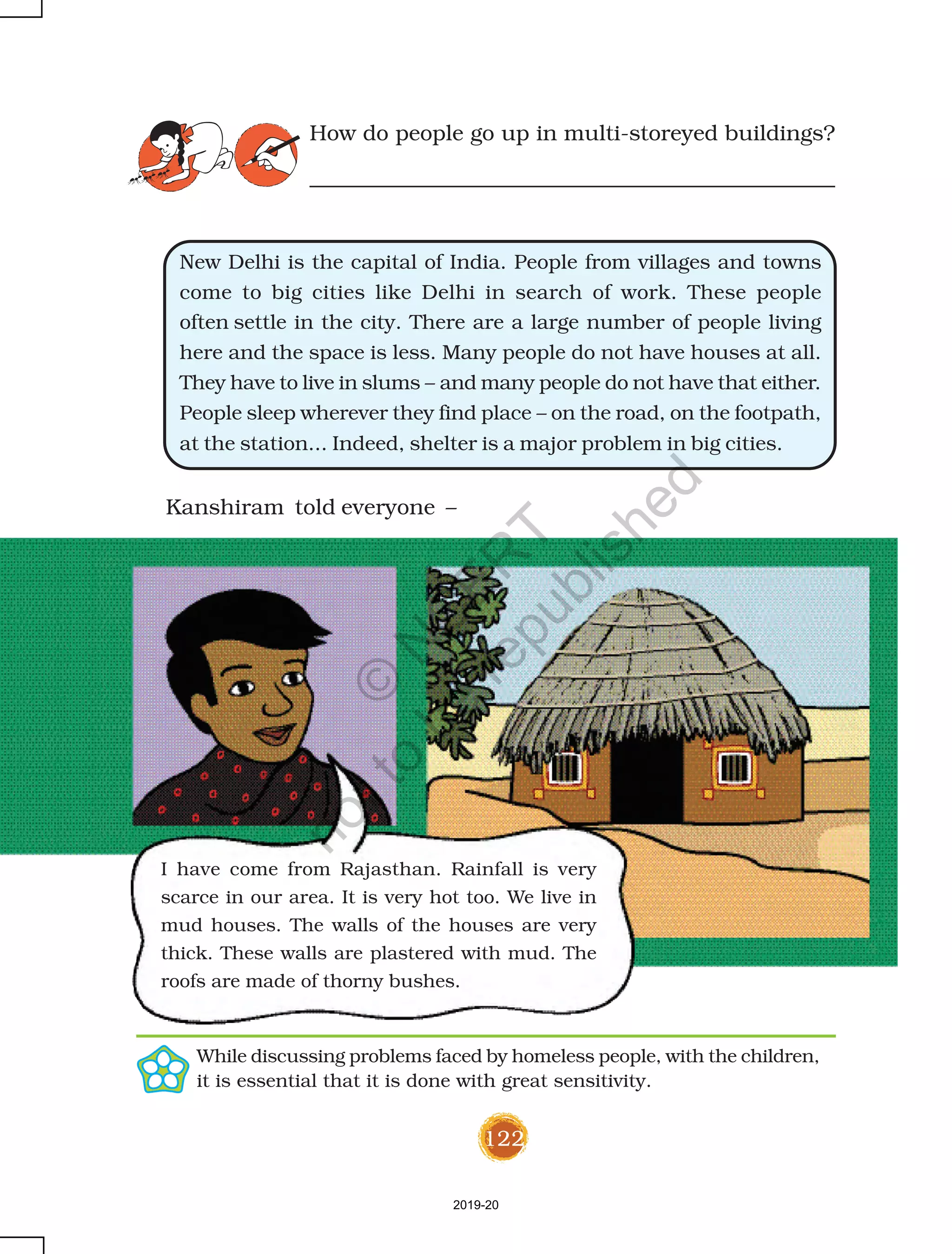 122
How do people go up in multi-storeyed buildings?
New Delhi is the capital of India. People from villages and towns
come to big cities like Delhi in search of work. These people
often settle in the city. There are a large number of people living
here and the space is less. Many people do not have houses at all.
They have to live in slums – and many people do not have that either.
People sleep wherever they find place – on the road, on the footpath,
at the station... Indeed, shelter is a major problem in big cities.
Kanshiram told everyone –
I have come from Rajasthan. Rainfall is very
scarce in our area. It is very hot too. We live in
mud houses. The walls of the houses are very
thick. These walls are plastered with mud. The
roofs are made of thorny bushes.
While discussing problems faced by homeless people, with the children,
it is essential that it is done with great sensitivity.
2019-20
©
N
C
ER
T
notto
be
republished
 