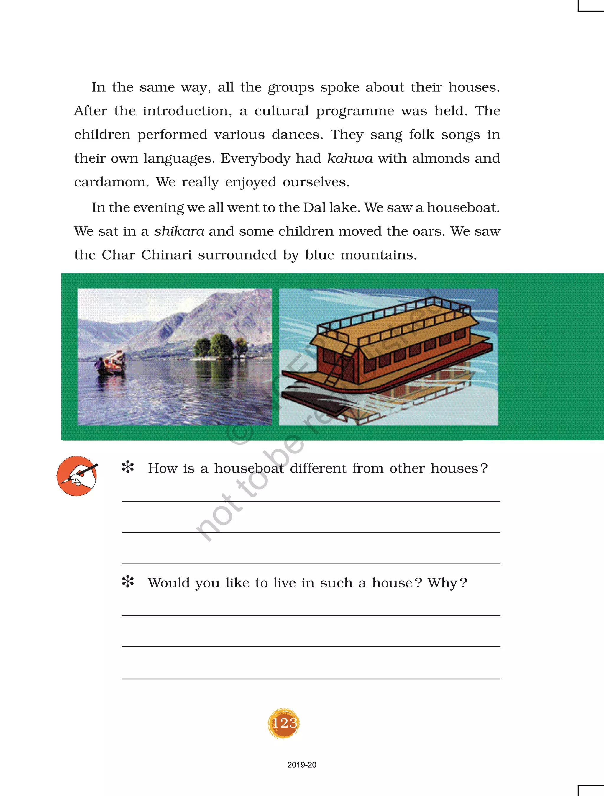 123
In the same way, all the groups spoke about their houses.
After the introduction, a cultural programme was held. The
children performed various dances. They sang folk songs in
their own languages. Everybody had kahwa with almonds and
cardamom. We really enjoyed ourselves.
In the evening we all went to the Dal lake. We saw a houseboat.
We sat in a shikara and some children moved the oars. We saw
the Char Chinari surrounded by blue mountains.
D How is a houseboat different from other houses?
D Would you like to live in such a house ? Why ?
2019-20
©
N
C
ER
T
notto
be
republished
 