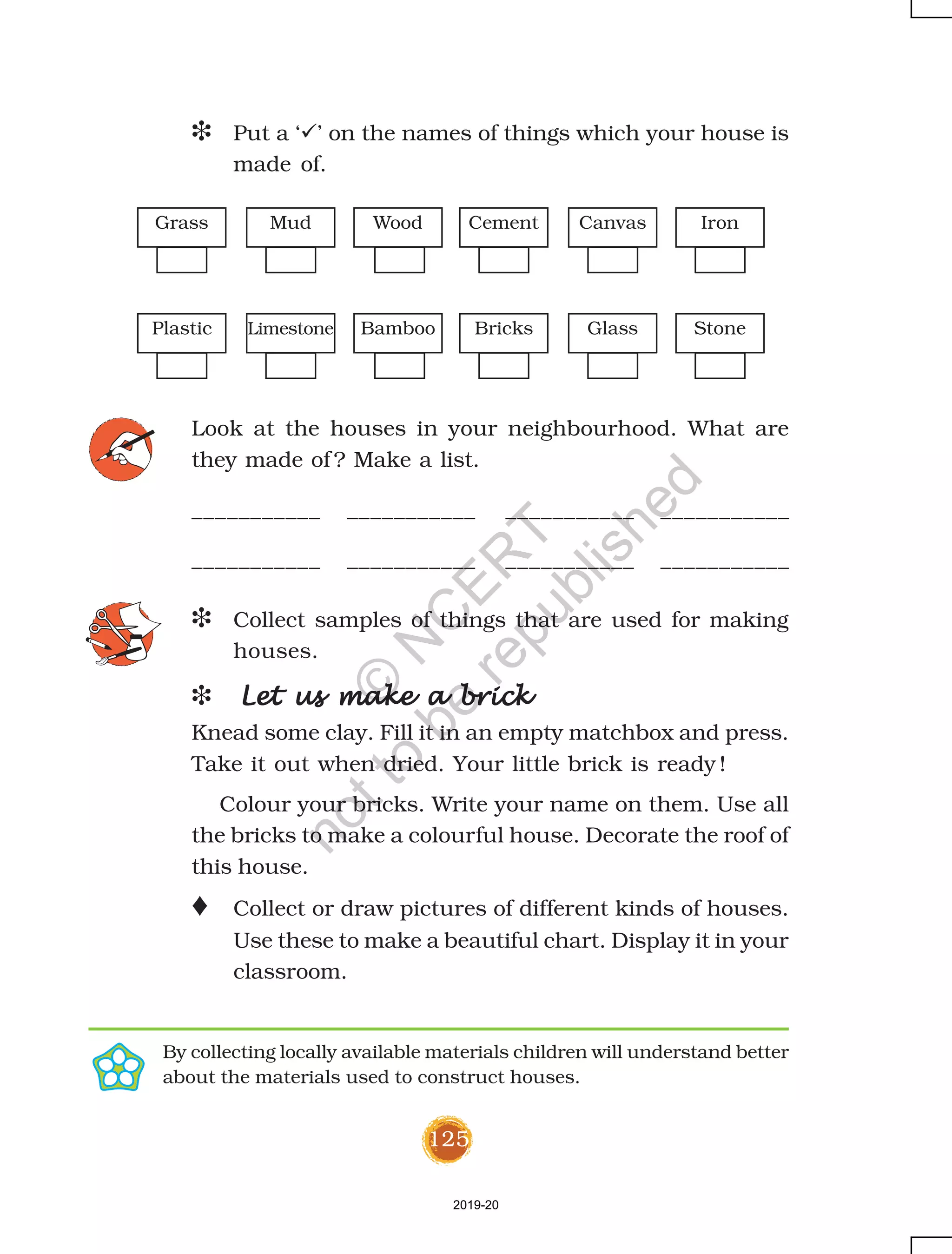 125
D Put a ‘ ’ on the names of things which your house is
made of.
Look at the houses in your neighbourhood. What are
they made of ? Make a list.
___________ ___________ ___________ ___________
___________ ___________ ___________ ___________
D Collect samples of things that are used for making
houses.
D Let us make a brickLet us make a brickLet us make a brickLet us make a brickLet us make a brick
Knead some clay. Fill it in an empty matchbox and press.
Take it out when dried. Your little brick is ready !
Colour your bricks. Write your name on them. Use all
the bricks to make a colourful house. Decorate the roof of
this house.
o Collect or draw pictures of different kinds of houses.
Use these to make a beautiful chart. Display it in your
classroom.
By collecting locally available materials children will understand better
about the materials used to construct houses.
Wood Cement Canvas IronGrass Mud
Plastic Limestone Bamboo Bricks Glass Stone
2019-20
©
N
C
ER
T
notto
be
republished
 