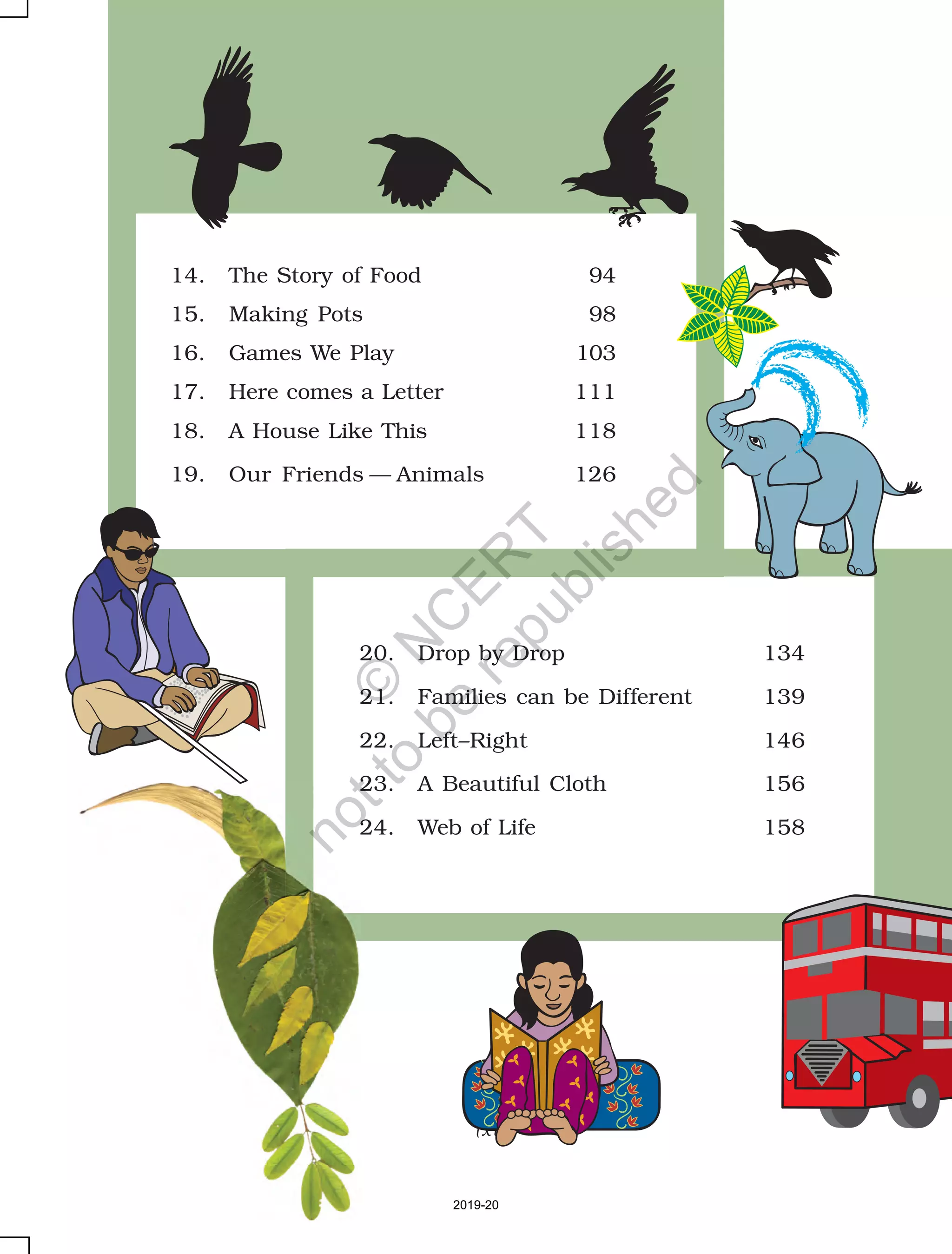 (xiv)
20. Drop by Drop 134
21. Families can be Different 139
22. Left–Right 146
23. A Beautiful Cloth 156
24. Web of Life 158
14. The Story of Food 94
15. Making Pots 98
16. Games We Play 103
17. Here comes a Letter 111
18. A House Like This 118
19. Our Friends — Animals 126
2019-20
©
N
C
ER
T
notto
be
republished
 