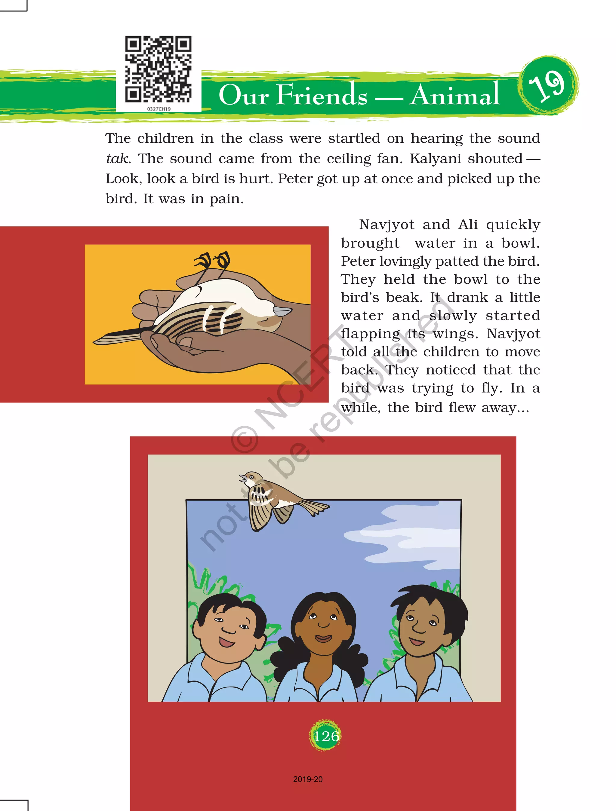 126
The children in the class were startled on hearing the sound
tak. The sound came from the ceiling fan. Kalyani shouted —
Look, look a bird is hurt. Peter got up at once and picked up the
bird. It was in pain.
Our Friends — Animal 1111199999
Navjyot and Ali quickly
brought water in a bowl.
Peter lovingly patted the bird.
They held the bowl to the
bird’s beak. It drank a little
water and slowly started
flapping its wings. Navjyot
told all the children to move
back. They noticed that the
bird was trying to fly. In a
while, the bird flew away...
126
2019-20
©
N
C
ER
T
notto
be
republished
 