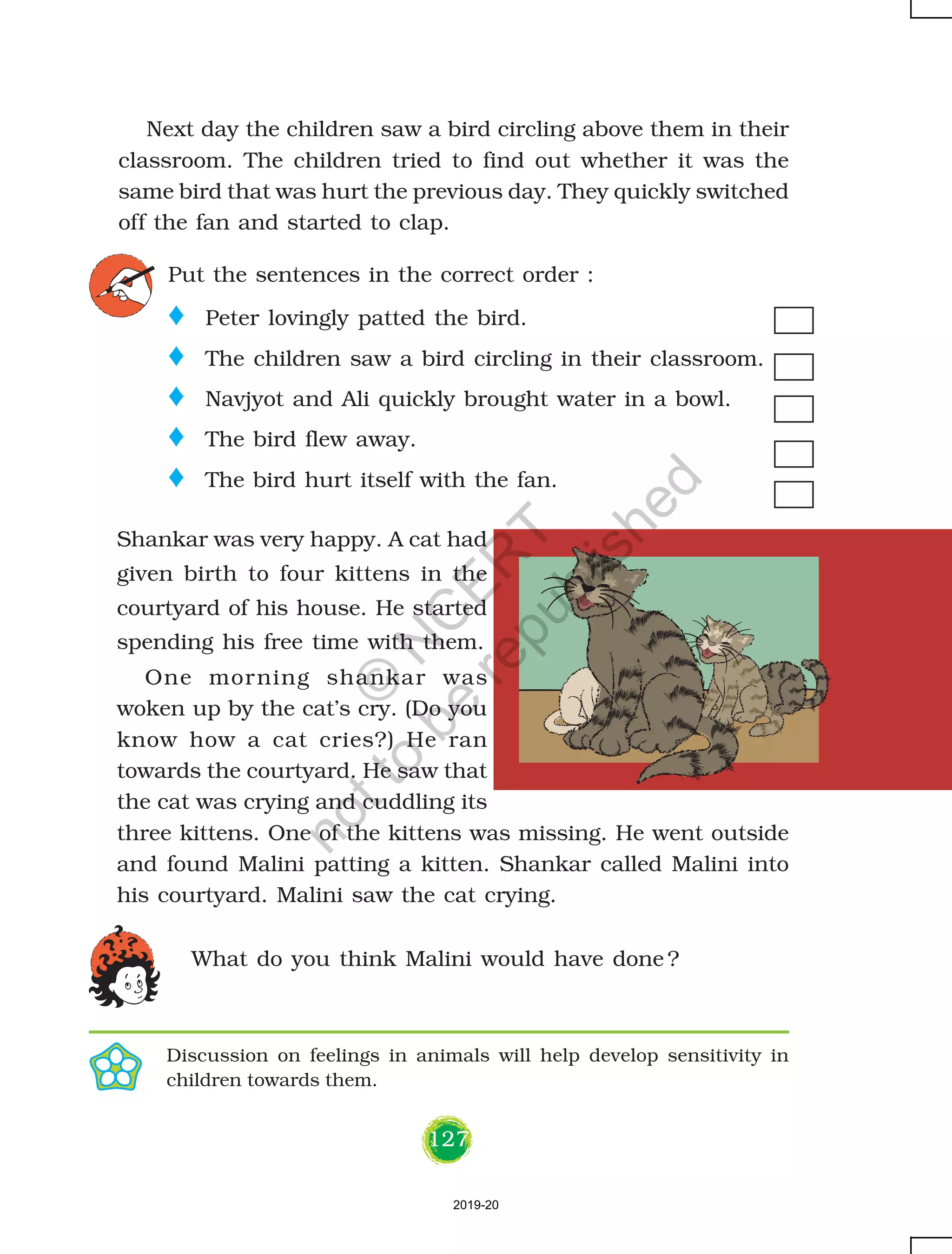 127
Next day the children saw a bird circling above them in their
classroom. The children tried to find out whether it was the
same bird that was hurt the previous day. They quickly switched
off the fan and started to clap.
Put the sentences in the correct order :
Shankar was very happy. A cat had
given birth to four kittens in the
courtyard of his house. He started
spending his free time with them.
One morning shankar was
woken up by the cat’s cry. (Do you
know how a cat cries?) He ran
towards the courtyard. He saw that
the cat was crying and cuddling its
three kittens. One of the kittens was missing. He went outside
and found Malini patting a kitten. Shankar called Malini into
his courtyard. Malini saw the cat crying.
What do you think Malini would have done ?
o Peter lovingly patted the bird.
o The children saw a bird circling in their classroom.
o Navjyot and Ali quickly brought water in a bowl.
o The bird flew away.
o The bird hurt itself with the fan.
Discussion on feelings in animals will help develop sensitivity in
children towards them.
2019-20
©
N
C
ER
T
notto
be
republished
 