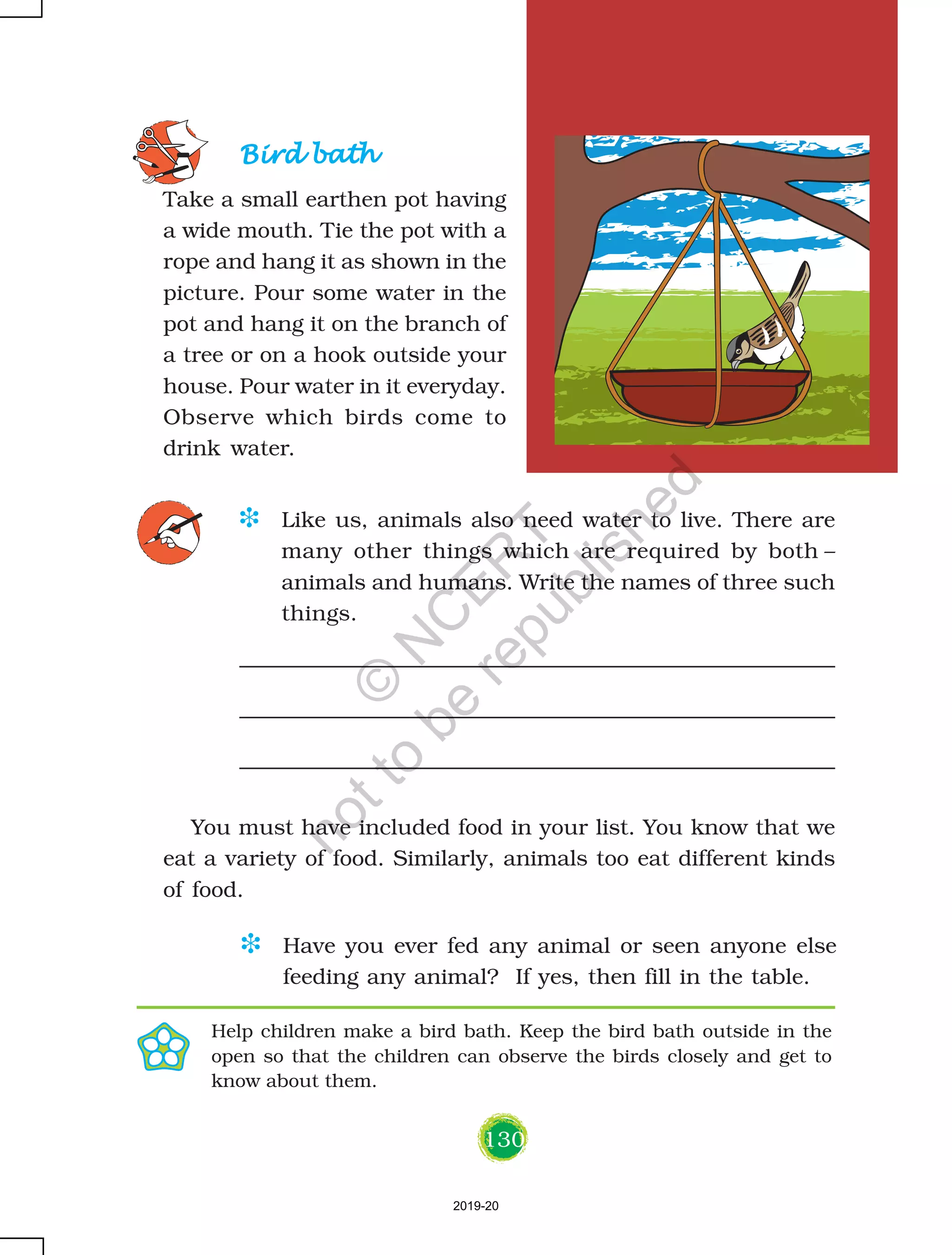 130
Bird bathBird bathBird bathBird bathBird bath
Take a small earthen pot having
a wide mouth. Tie the pot with a
rope and hang it as shown in the
picture. Pour some water in the
pot and hang it on the branch of
a tree or on a hook outside your
house. Pour water in it everyday.
Observe which birds come to
drink water.
D Like us, animals also need water to live. There are
many other things which are required by both –
animals and humans. Write the names of three such
things.
D Have you ever fed any animal or seen anyone else
feeding any animal? If yes, then fill in the table.
Help children make a bird bath. Keep the bird bath outside in the
open so that the children can observe the birds closely and get to
know about them.
You must have included food in your list. You know that we
eat a variety of food. Similarly, animals too eat different kinds
of food.
2019-20
©
N
C
ER
T
notto
be
republished
 