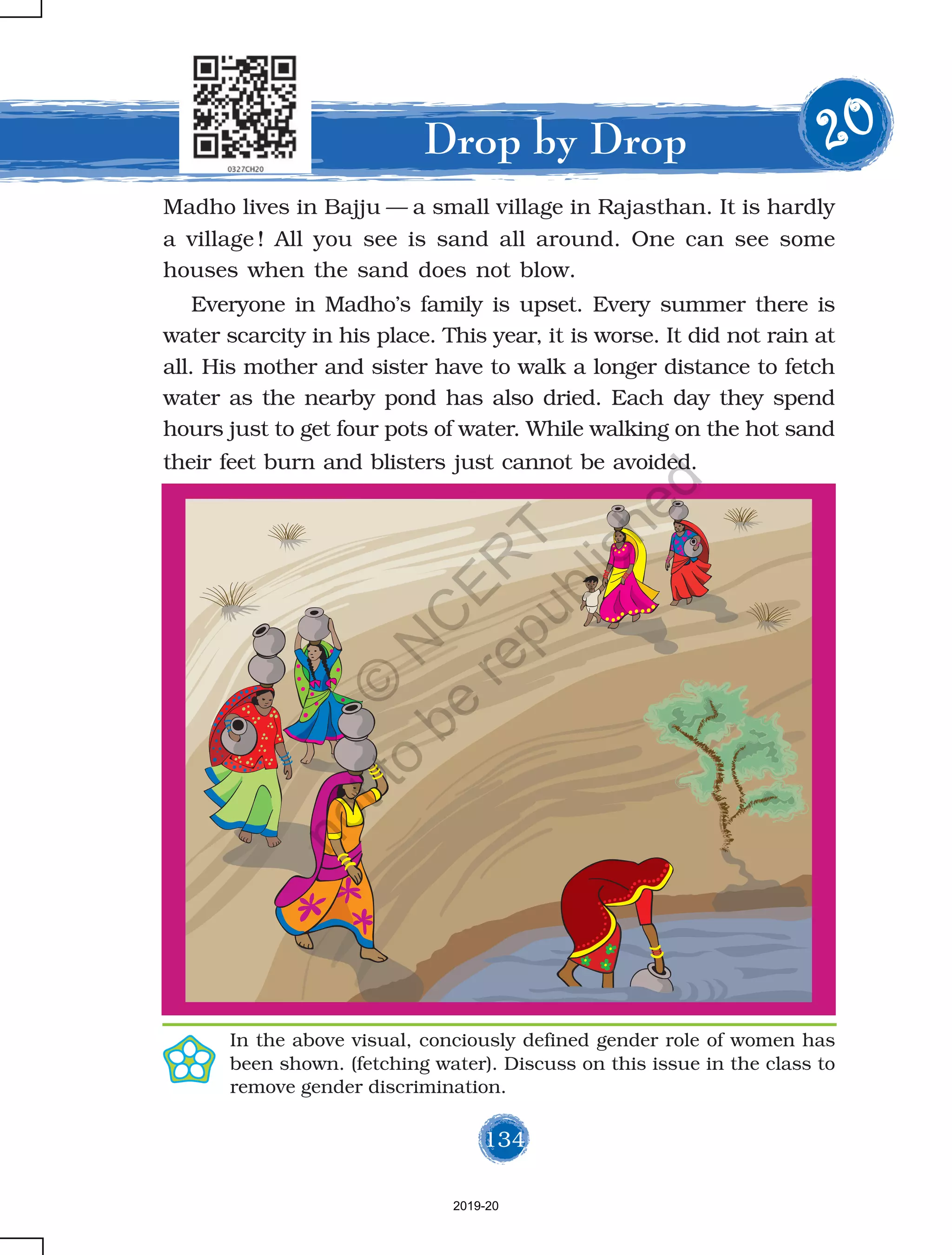 134
Madho lives in Bajju — a small village in Rajasthan. It is hardly
a village ! All you see is sand all around. One can see some
houses when the sand does not blow.
Everyone in Madho’s family is upset. Every summer there is
water scarcity in his place. This year, it is worse. It did not rain at
all. His mother and sister have to walk a longer distance to fetch
water as the nearby pond has also dried. Each day they spend
hours just to get four pots of water. While walking on the hot sand
their feet burn and blisters just cannot be avoided.
Drop by Drop 2222200000
134
In the above visual, conciously defined gender role of women has
been shown. (fetching water). Discuss on this issue in the class to
remove gender discrimination.
2019-20
©
N
C
ER
T
notto
be
republished
 