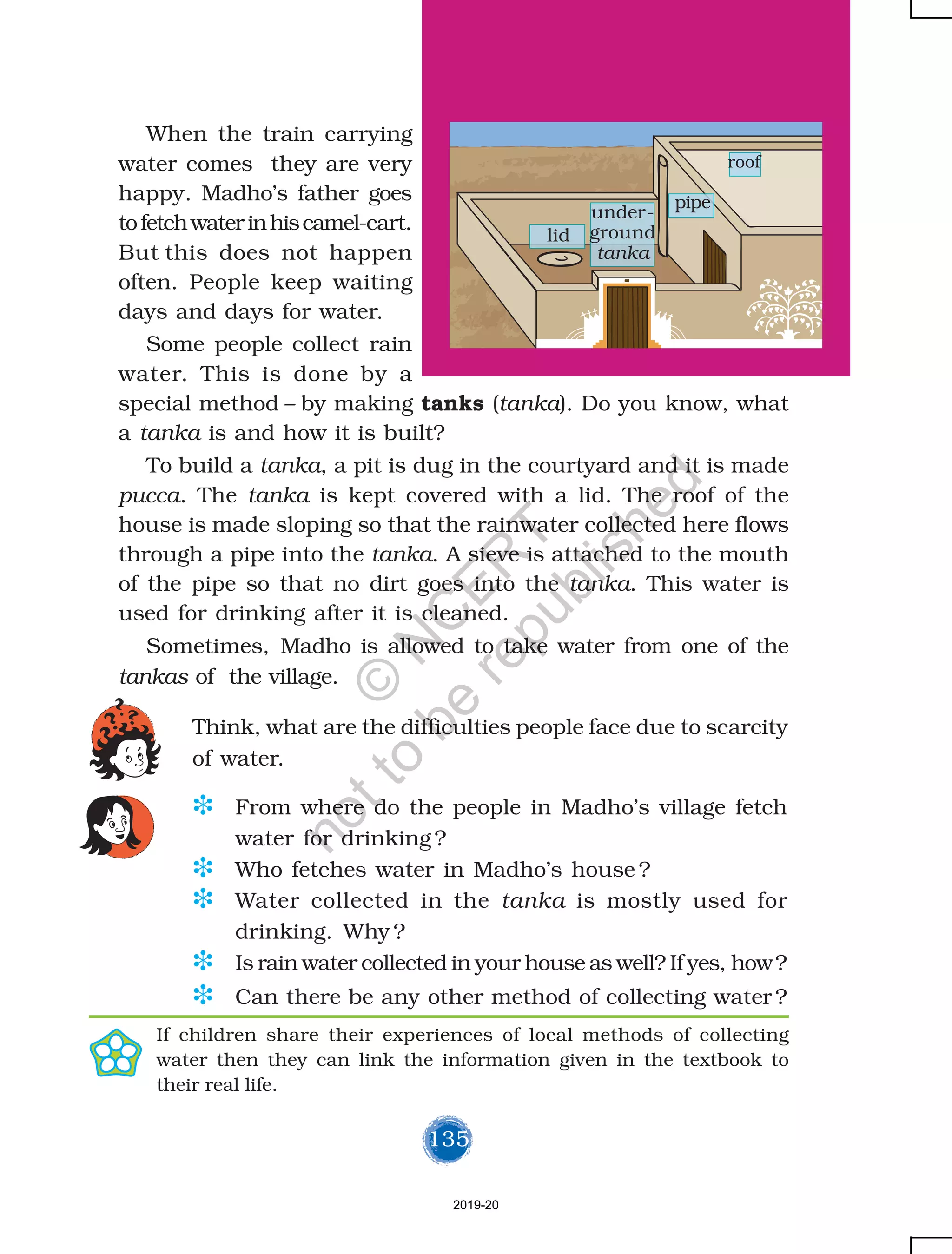 135
When the train carrying
water comes they are very
happy. Madho’s father goes
tofetchwaterinhiscamel-cart.
But this does not happen
often. People keep waiting
days and days for water.
Some people collect rain
water. This is done by a
special method – by making tanks (tanka). Do you know, what
a tanka is and how it is built?
To build a tanka, a pit is dug in the courtyard and it is made
pucca. The tanka is kept covered with a lid. The roof of the
house is made sloping so that the rainwater collected here flows
through a pipe into the tanka. A sieve is attached to the mouth
of the pipe so that no dirt goes into the tanka. This water is
used for drinking after it is cleaned.
Sometimes, Madho is allowed to take water from one of the
tankas of the village.
Think, what are the difficulties people face due to scarcity
of water.
under-
ground
tanka
roof
pipe
lid
D From where do the people in Madho’s village fetch
water for drinking ?
D Who fetches water in Madho’s house ?
D Water collected in the tanka is mostly used for
drinking. Why ?
D Is rain water collected in your house as well? If yes, how?
D Can there be any other method of collecting water ?
If children share their experiences of local methods of collecting
water then they can link the information given in the textbook to
their real life.
2019-20
©
N
C
ER
T
notto
be
republished
 