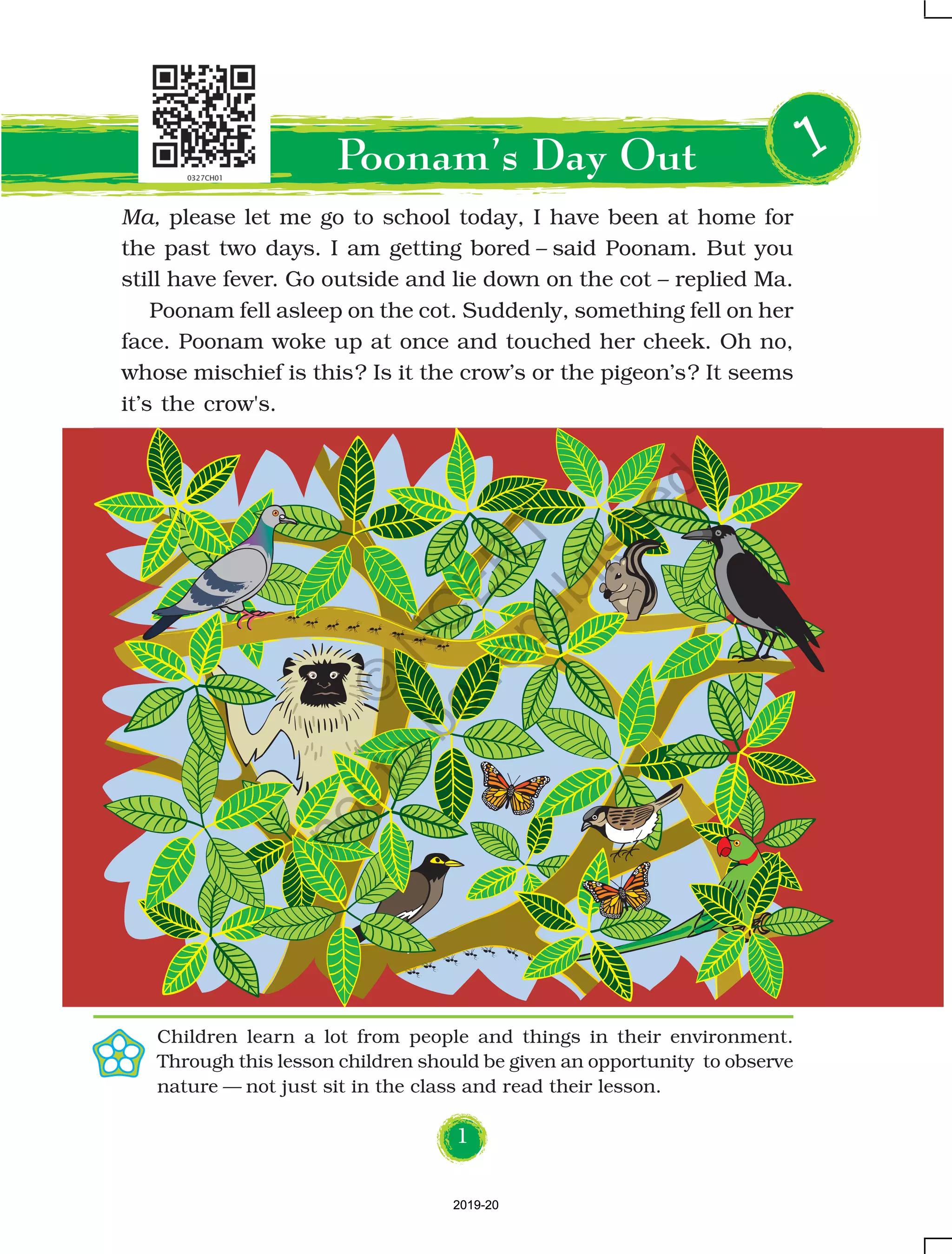 1
Ma, please let me go to school today, I have been at home for
the past two days. I am getting bored – said Poonam. But you
still have fever. Go outside and lie down on the cot – replied Ma.
Poonam fell asleep on the cot. Suddenly, something fell on her
face. Poonam woke up at once and touched her cheek. Oh no,
whose mischief is this? Is it the crow’s or the pigeon’s? It seems
it’s the crow's.
11111
Children learn a lot from people and things in their environment.
Through this lesson children should be given an opportunity to observe
nature — not just sit in the class and read their lesson.
Poonam’s Day Out
2019-202019-20
©
N
C
ER
T
notto
be
republished
 