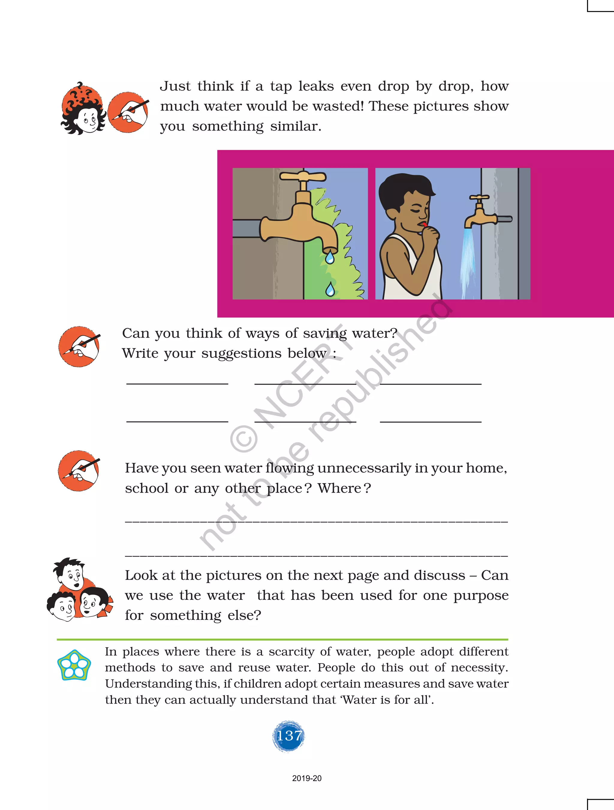 137
Just think if a tap leaks even drop by drop, how
much water would be wasted! These pictures show
you something similar.
In places where there is a scarcity of water, people adopt different
methods to save and reuse water. People do this out of necessity.
Understanding this, if children adopt certain measures and save water
then they can actually understand that ‘Water is for all’.
Can you think of ways of saving water?
Write your suggestions below :
Have you seen water flowing unnecessarily in your home,
school or any other place? Where ?
___________________________________________________
___________________________________________________
Look at the pictures on the next page and discuss – Can
we use the water that has been used for one purpose
for something else?
2019-20
©
N
C
ER
T
notto
be
republished
 