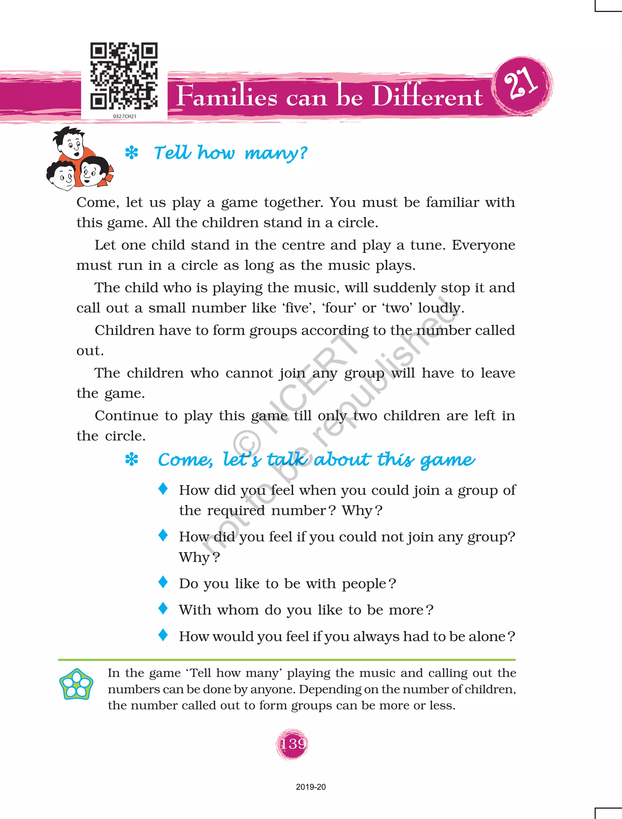 139
DDDDD Tell how many?Tell how many?Tell how many?Tell how many?Tell how many?
Families can be Different 2222211111
Come, let us play a game together. You must be familiar with
this game. All the children stand in a circle.
Let one child stand in the centre and play a tune. Everyone
must run in a circle as long as the music plays.
The child who is playing the music, will suddenly stop it and
call out a small number like ‘five’, ‘four’ or ‘two’ loudly.
Children have to form groups according to the number called
out.
The children who cannot join any group will have to leave
the game.
Continue to play this game till only two children are left in
the circle.
o How did you feel when you could join a group of
the required number ? Why ?
o How did you feel if you could not join any group?
Why ?
o Do you like to be with people ?
o With whom do you like to be more ?
o How would you feel if you always had to be alone?
In the game ‘Tell how many’ playing the music and calling out the
numbers can be done by anyone. Depending on the number of children,
the number called out to form groups can be more or less.
DDDDD Come, let’s talk about this gameCome, let’s talk about this gameCome, let’s talk about this gameCome, let’s talk about this gameCome, let’s talk about this game
2019-20
©
N
C
ER
T
notto
be
republished
 