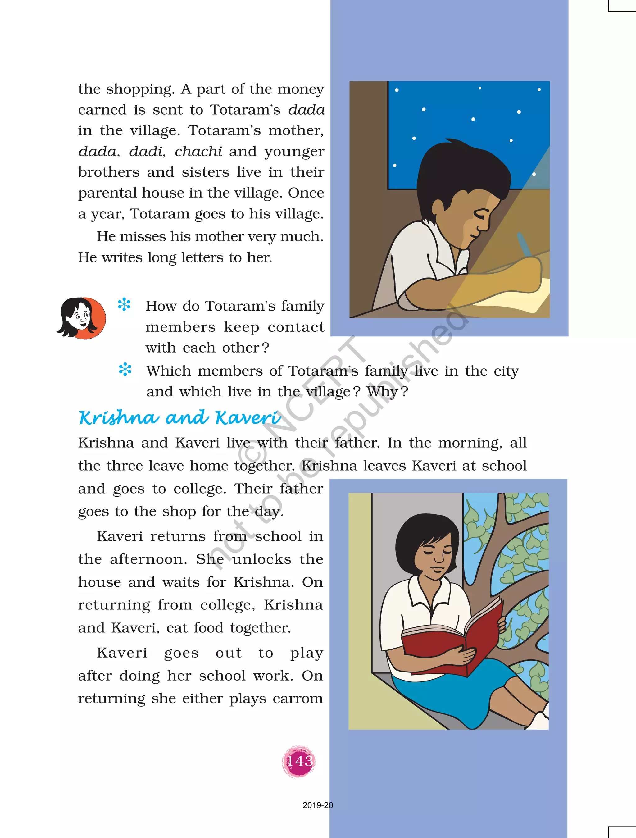 143
the shopping. A part of the money
earned is sent to Totaram’s dada
in the village. Totaram’s mother,
dada, dadi, chachi and younger
brothers and sisters live in their
parental house in the village. Once
a year, Totaram goes to his village.
He misses his mother very much.
He writes long letters to her.
Krishna and KaveriKrishna and KaveriKrishna and KaveriKrishna and KaveriKrishna and Kaveri
Krishna and Kaveri live with their father. In the morning, all
the three leave home together. Krishna leaves Kaveri at school
and goes to college. Their father
goes to the shop for the day.
Kaveri returns from school in
the afternoon. She unlocks the
house and waits for Krishna. On
returning from college, Krishna
and Kaveri, eat food together.
Kaveri goes out to play
after doing her school work. On
returning she either plays carrom
D Which members of Totaram’s family live in the city
and which live in the village ? Why ?
D How do Totaram’s family
members keep contact
with each other ?
2019-20
©
N
C
ER
T
notto
be
republished
 